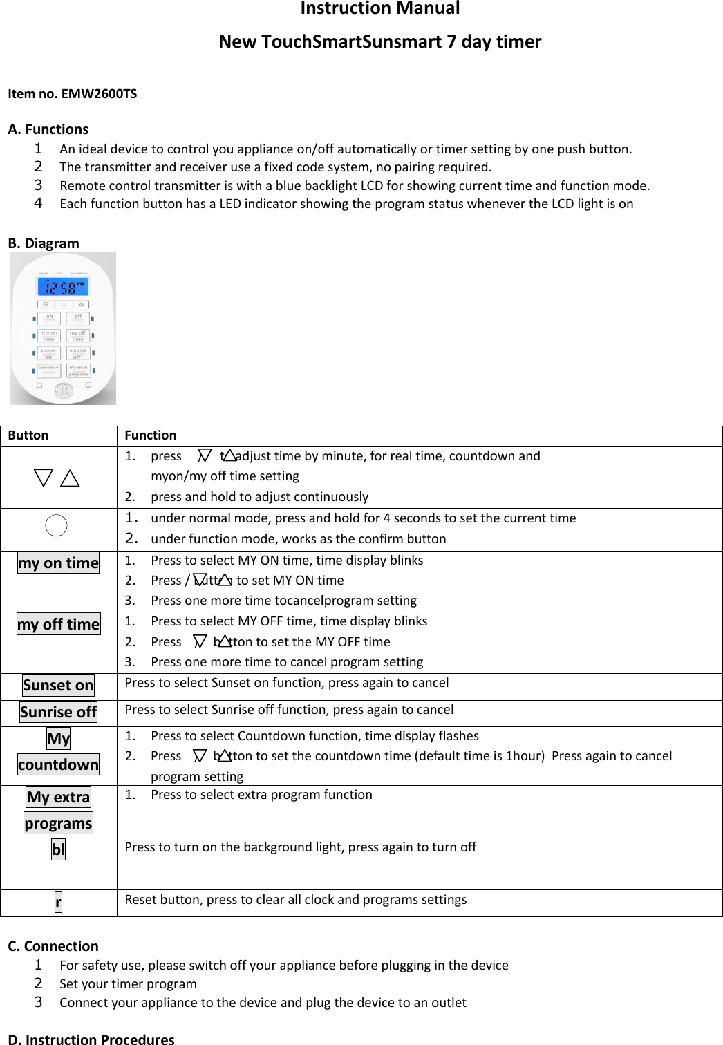 Instruction Manual New TouchSmartSunsmart 7 day timer  Item no. EMW2600TS  A. Functions  1 An ideal device to control you appliance on/off automatically or timer setting by one push button.  2 The transmitter and receiver use a fixed code system, no pairing required.  3 Remote control transmitter is with a blue backlight LCD for showing current time and function mode.  4 Each function button has a LED indicator showing the program status whenever the LCD light is on  B. Diagram   Button Function   1. press     /     to adjust time by minute, for real time, countdown and  myon/my off time setting  2. press and hold to adjust continuously  1. under normal mode, press and hold for 4 seconds to set the current time 2. under function mode, works as the confirm button my on time 1. Press to select MY ON time, time display blinks  2. Press / button to set MY ON time 3. Press one more time tocancelprogram setting my off time 1. Press to select MY OFF time, time display blinks  2. Press    /    button to set the MY OFF time 3. Press one more time to cancel program setting Sunset on Press to select Sunset on function, press again to cancel Sunrise off Press to select Sunrise off function, press again to cancel My countdown 1. Press to select Countdown function, time display flashes  2. Press    /    button to set the countdown time (default time is 1hour)  Press again to cancel program setting My extra programs 1. Press to select extra program function bl Press to turn on the background light, press again to turn off r Reset button, press to clear all clock and programs settings  C. Connection 1 For safety use, please switch off your appliance before plugging in the device 2 Set your timer program 3 Connect your appliance to the device and plug the device to an outlet  D. Instruction Procedures  