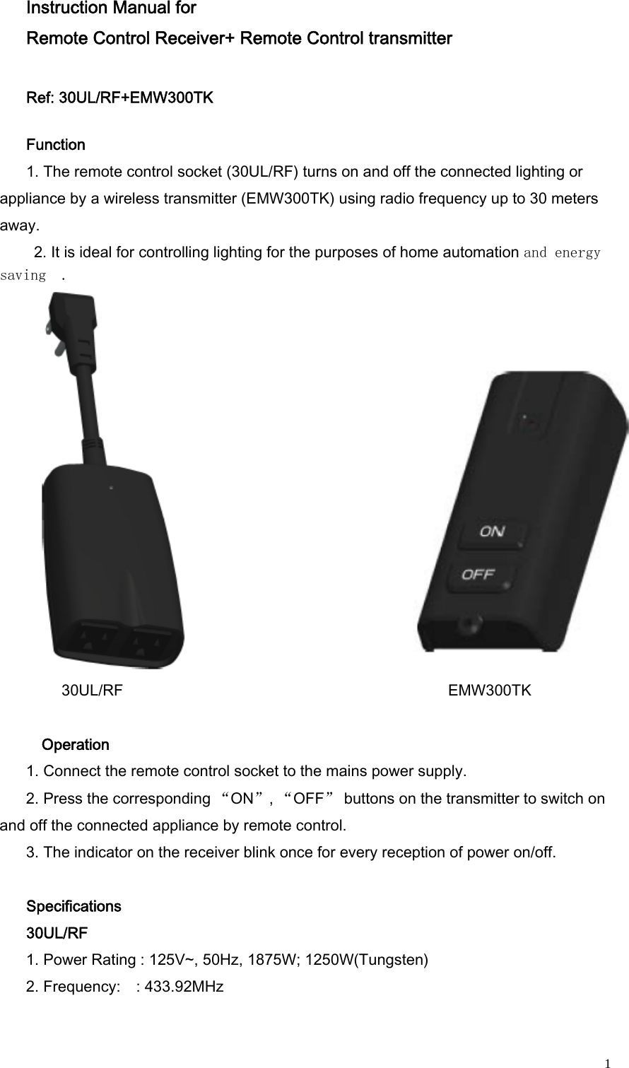  1Instruction Manual for   Remote Control Receiver+ Remote Control transmitter     Ref: 30UL/RF+EMW300TK       Function    1. The remote control socket (30UL/RF) turns on and off the connected lighting or appliance by a wireless transmitter (EMW300TK) using radio frequency up to 30 meters away.   2. It is ideal for controlling lighting for the purposes of home automation and energy saving  .          30UL/RF                                                                                    EMW300TK   Operation  1. Connect the remote control socket to the mains power supply.  2. Press the corresponding “ON”, “OFF” buttons on the transmitter to switch on and off the connected appliance by remote control.     3. The indicator on the receiver blink once for every reception of power on/off.  Specifications   30UL/RF 1. Power Rating : 125V~, 50Hz, 1875W; 1250W(Tungsten)   2. Frequency:    : 433.92MHz     