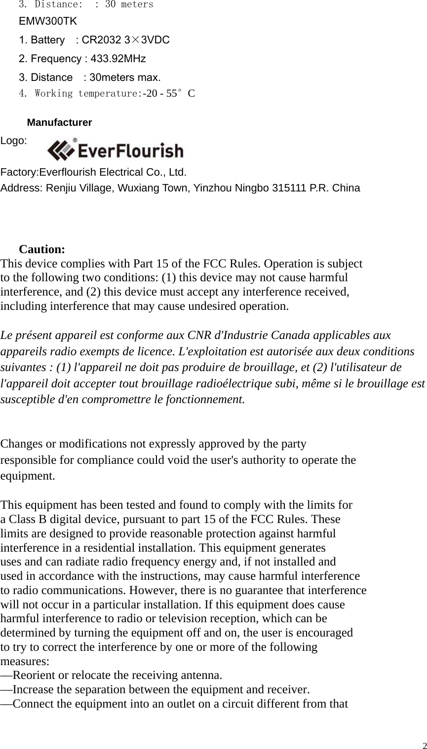  23. Distance:  : 30 meters    EMW300TK   1. Battery    : CR2032 3×3VDC 2. Frequency : 433.92MHz   3. Distance    : 30meters max.     4. Working temperature:-20 - 55°C        Manufacturer Logo:  Factory:Everflourish Electrical Co., Ltd. Address: Renjiu Village, Wuxiang Town, Yinzhou Ningbo 315111 P.R. China                   Caution: This device complies with Part 15 of the FCC Rules. Operation is subject   to the following two conditions: (1) this device may not cause harmful   interference, and (2) this device must accept any interference received,   including interference that may cause undesired operation.  Le présent appareil est conforme aux CNR d&apos;Industrie Canada applicables aux   appareils radio exempts de licence. L&apos;exploitation est autorisée aux deux conditions   suivantes : (1) l&apos;appareil ne doit pas produire de brouillage, et (2) l&apos;utilisateur de   l&apos;appareil doit accepter tout brouillage radioélectrique subi, même si le brouillage est   susceptible d&apos;en compromettre le fonctionnement.   Changes or modifications not expressly approved by the party   responsible for compliance could void the user&apos;s authority to operate the   equipment.  This equipment has been tested and found to comply with the limits for   a Class B digital device, pursuant to part 15 of the FCC Rules. These   limits are designed to provide reasonable protection against harmful   interference in a residential installation. This equipment generates   uses and can radiate radio frequency energy and, if not installed and   used in accordance with the instructions, may cause harmful interference   to radio communications. However, there is no guarantee that interference   will not occur in a particular installation. If this equipment does cause   harmful interference to radio or television reception, which can be   determined by turning the equipment off and on, the user is encouraged   to try to correct the interference by one or more of the following   measures: —Reorient or relocate the receiving antenna. —Increase the separation between the equipment and receiver. —Connect the equipment into an outlet on a circuit different from that   