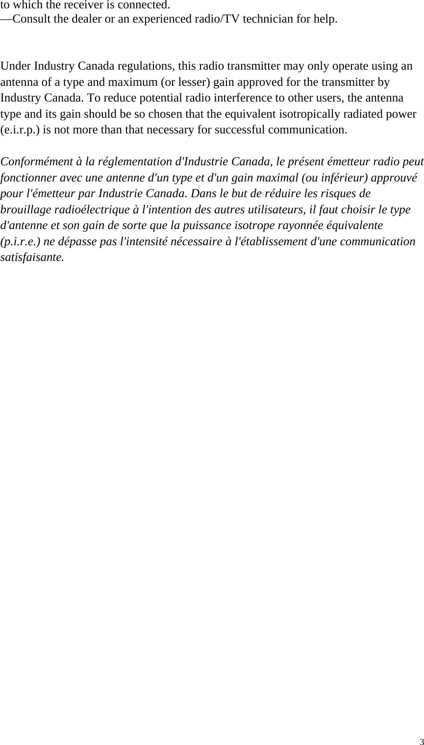  3to which the receiver is connected. —Consult the dealer or an experienced radio/TV technician for help.   Under Industry Canada regulations, this radio transmitter may only operate using an   antenna of a type and maximum (or lesser) gain approved for the transmitter by   Industry Canada. To reduce potential radio interference to other users, the antenna   type and its gain should be so chosen that the equivalent isotropically radiated power   (e.i.r.p.) is not more than that necessary for successful communication.    Conformément à la réglementation d&apos;Industrie Canada, le présent émetteur radio peut fonctionner avec une antenne d&apos;un type et d&apos;un gain maximal (ou inférieur) approuvé   pour l&apos;émetteur par Industrie Canada. Dans le but de réduire les risques de   brouillage radioélectrique à l&apos;intention des autres utilisateurs, il faut choisir le type   d&apos;antenne et son gain de sorte que la puissance isotrope rayonnée équivalente   (p.i.r.e.) ne dépasse pas l&apos;intensité nécessaire à l&apos;établissement d&apos;une communication   satisfaisante.  