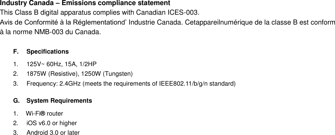 Industry Canada – Emissions compliance statement This Class B digital apparatus complies with Canadian ICES-003.   Avis de Conformité à la Réglementationd’ Industrie Canada. Cetappareilnumérique de la classe B est conform à la norme NMB-003 du Canada.  F.  Specifications 1. 125V~ 60Hz, 15A, 1/2HP 2. 1875W (Resistive), 1250W (Tungsten) 3.  Frequency: 2.4GHz (meets the requirements of IEEE802.11/b/g/n standard)    G.  System Requirements 1. Wi-Fi® router 2.  iOS v6.0 or higher 3.  Android 3.0 or later  