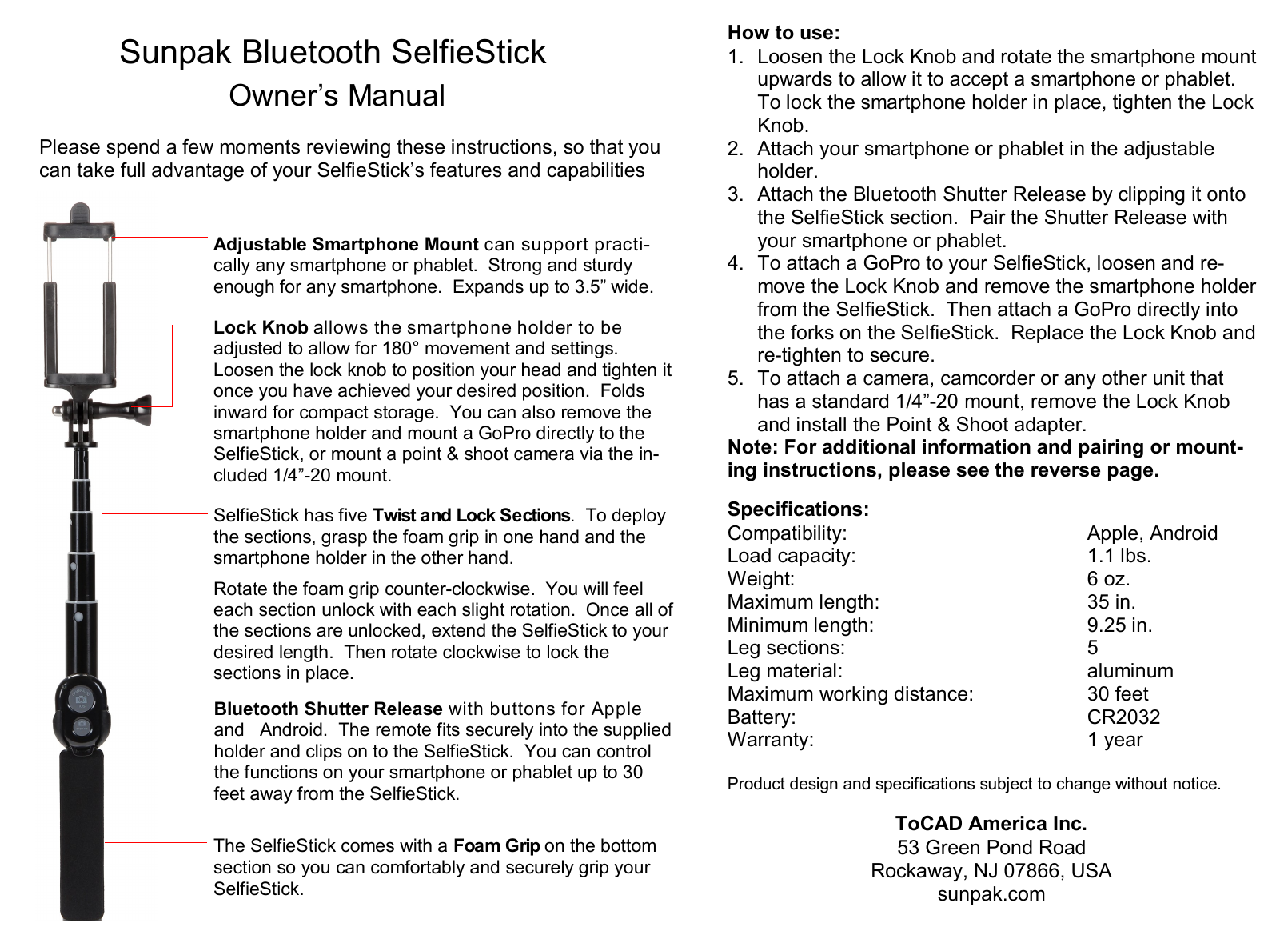  Specifications: Compatibility:        Apple, Android Load capacity:        1.1 lbs. Weight:                     6 oz. Maximum length:            35 in. Minimum length:            9.25 in. Leg sections:              5   Leg material:         aluminum Maximum working distance:       30 feet       Battery:          CR2032 Warranty:               1 year   Product design and specifications subject to change without notice.  ToCAD America Inc. 53 Green Pond Road Rockaway, NJ 07866, USA sunpak.com How to use: 1. Loosen the Lock Knob and rotate the smartphone mount upwards to allow it to accept a smartphone or phablet.  To lock the smartphone holder in place, tighten the Lock Knob. 2. Attach your smartphone or phablet in the adjustable holder. 3. Attach the Bluetooth Shutter Release by clipping it onto the SelfieStick section.  Pair the Shutter Release with your smartphone or phablet. 4. To attach a GoPro to your SelfieStick, loosen and re-move the Lock Knob and remove the smartphone holder from the SelfieStick.  Then attach a GoPro directly into the forks on the SelfieStick.  Replace the Lock Knob and re-tighten to secure. 5. To attach a camera, camcorder or any other unit that has a standard 1/4”-20 mount, remove the Lock Knob and install the Point &amp; Shoot adapter. Note: For additional information and pairing or mount-ing instructions, please see the reverse page. Adjustable Smartphone Mount can support practi-cally any smartphone or phablet.  Strong and sturdy enough for any smartphone.  Expands up to 3.5” wide. Lock Knob allows the smartphone holder to be     adjusted to allow for 180° movement and settings.  Loosen the lock knob to position your head and tighten it once you have achieved your desired position.  Folds inward for compact storage.  You can also remove the smartphone holder and mount a GoPro directly to the SelfieStick, or mount a point &amp; shoot camera via the in-cluded 1/4”-20 mount. SelfieStick has five Twist and Lock Sections.  To deploy the sections, grasp the foam grip in one hand and the smartphone holder in the other hand.    Rotate the foam grip counter-clockwise.  You will feel each section unlock with each slight rotation.  Once all of the sections are unlocked, extend the SelfieStick to your desired length.  Then rotate clockwise to lock the      sections in place. Bluetooth Shutter Release with buttons for Apple and   Android.  The remote fits securely into the supplied holder and clips on to the SelfieStick.  You can control the functions on your smartphone or phablet up to 30 feet away from the SelfieStick. The SelfieStick comes with a Foam Grip on the bottom section so you can comfortably and securely grip your SelfieStick.   Sunpak Bluetooth SelfieStick  Owner’s Manual Please spend a few moments reviewing these instructions, so that you can take full advantage of your SelfieStick’s features and capabilities 