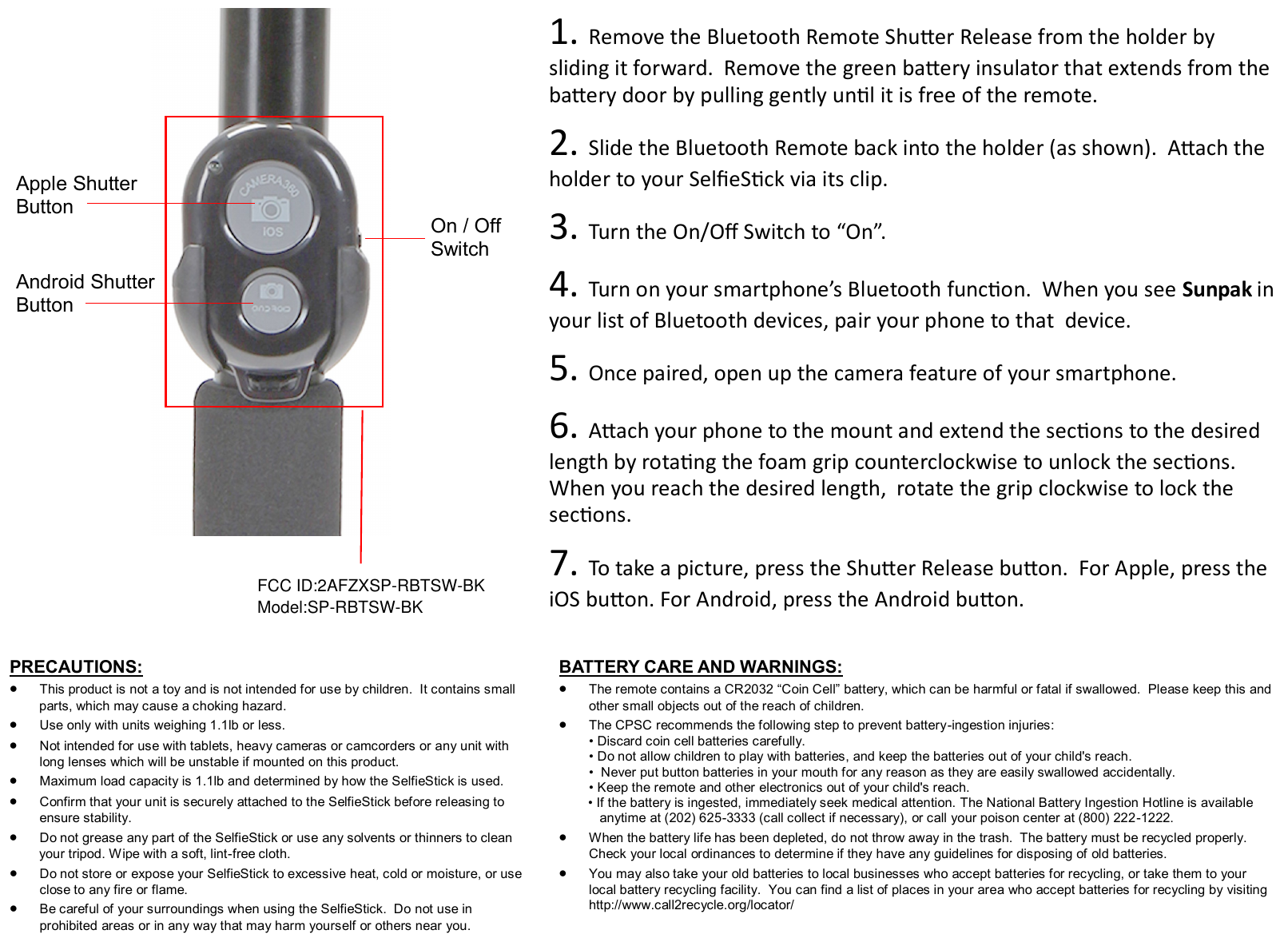  1. Remove the Bluetooth Remote Shuer Release from the holder by     sliding it forward.  Remove the green baery insulator that extends from the baery door by pulling gently unl it is free of the remote.  2. Slide the Bluetooth Remote back into the holder (as shown).  Aach the   holder to your SeleSck via its clip.  3. Turn the On/O Switch to “On”.  4. Turn on your smartphone’s Bluetooth funcon.  When you see Sunpak in your list of Bluetooth devices, pair your phone to that  device.    5. Once paired, open up the camera feature of your smartphone.    6. Aach your phone to the mount and extend the secons to the desired length by rotang the foam grip counterclockwise to unlock the secons.  When you reach the desired length,  rotate the grip clockwise to lock the secons.   7. To take a picture, press the Shuer Release buon.  For Apple, press the iOS buon. For Android, press the Android buon. On / Off  Switch Android Shutter Button Apple Shutter Button PRECAUTIONS:    This product is not a toy and is not intended for use by children.  It contains small          parts, which may cause a choking hazard.   Use only with units weighing 1.1lb or less.   Not intended for use with tablets, heavy cameras or camcorders or any unit with long lenses which will be unstable if mounted on this product.   Maximum load capacity is 1.1lb and determined by how the SelfieStick is used.   Confirm that your unit is securely attached to the SelfieStick before releasing to ensure stability.   Do not grease any part of the SelfieStick or use any solvents or thinners to clean         your tripod. Wipe with a soft, lint-free cloth.   Do not store or expose your SelfieStick to excessive heat, cold or moisture, or use close to any fire or flame.   Be careful of your surroundings when using the SelfieStick.  Do not use in        prohibited areas or in any way that may harm yourself or others near you. BATTERY CARE AND WARNINGS:    The remote contains a CR2032 “Coin Cell” battery, which can be harmful or fatal if swallowed.  Please keep this and other small objects out of the reach of children.   The CPSC recommends the following step to prevent battery-ingestion injuries: • Discard coin cell batteries carefully.  • Do not allow children to play with batteries, and keep the batteries out of your child&apos;s reach.  •  Never put button batteries in your mouth for any reason as they are easily swallowed accidentally.  • Keep the remote and other electronics out of your child&apos;s reach.           • If the battery is ingested, immediately seek medical attention. The National Battery Ingestion Hotline is available             anytime at (202) 625-3333 (call collect if necessary), or call your poison center at (800) 222-1222.   When the battery life has been depleted, do not throw away in the trash.  The battery must be recycled properly.  Check your local ordinances to determine if they have any guidelines for disposing of old batteries.   You may also take your old batteries to local businesses who accept batteries for recycling, or take them to your local battery recycling facility.  You can find a list of places in your area who accept batteries for recycling by visiting http://www.call2recycle.org/locator/  FCC ID:2AFZXSP-RBTSW-BKModel:SP-RBTSW-BK