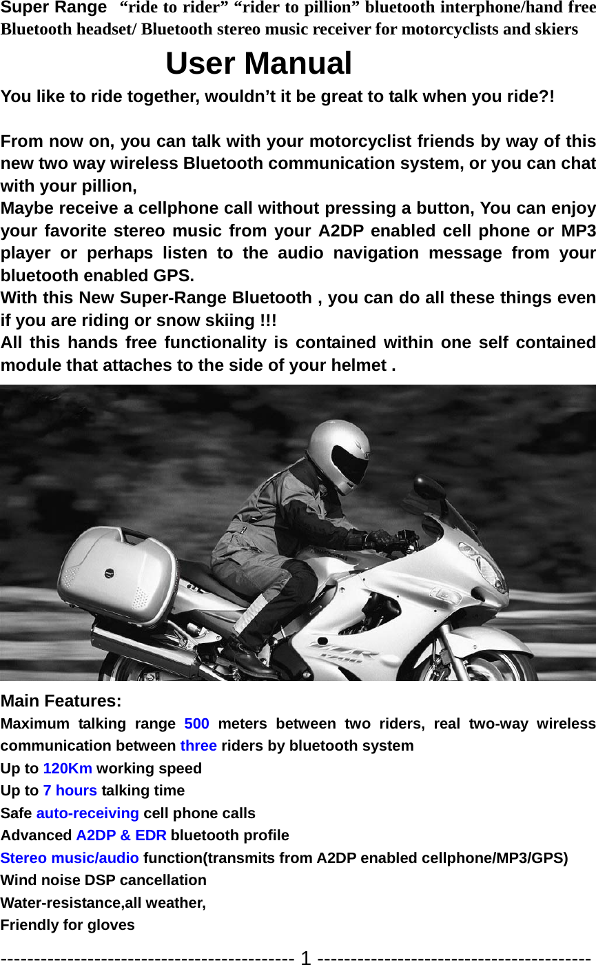 Super Range “ride to rider” “rider to pillion” bluetooth interphone/hand free Bluetooth headset/ Bluetooth stereo music receiver for motorcyclists and skiers                 User Manual You like to ride together, wouldn’t it be great to talk when you ride?!  From now on, you can talk with your motorcyclist friends by way of this new two way wireless Bluetooth communication system, or you can chat with your pillion,     Maybe receive a cellphone call without pressing a button, You can enjoy your favorite stereo music from your A2DP enabled cell phone or MP3 player or perhaps listen to the audio navigation message from your bluetooth enabled GPS. With this New Super-Range Bluetooth , you can do all these things even if you are riding or snow skiing !!!   All this hands free functionality is contained within one self contained module that attaches to the side of your helmet .  Main Features: Maximum talking range 500 meters between two riders, real two-way wireless communication between three riders by bluetooth system Up to 120Km working speed Up to 7 hours talking time Safe auto-receiving cell phone calls   Advanced A2DP &amp; EDR bluetooth profile Stereo music/audio function(transmits from A2DP enabled cellphone/MP3/GPS) Wind noise DSP cancellation Water-resistance,all weather,   Friendly for gloves -------------------------------------------- 1 ----------------------------------------- 