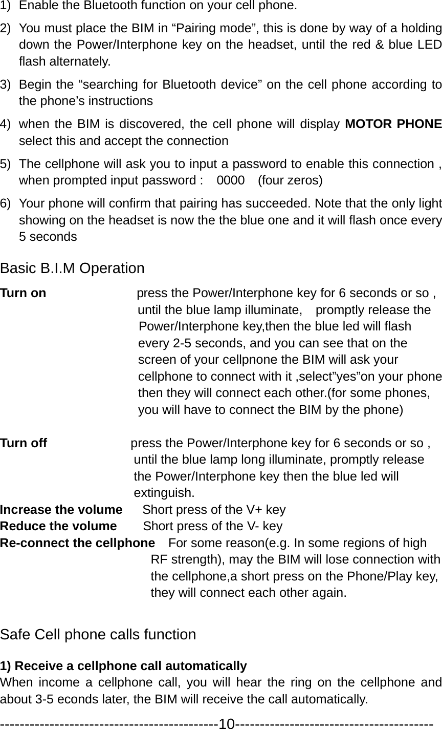 1)  Enable the Bluetooth function on your cell phone.                       2)  You must place the BIM in “Pairing mode”, this is done by way of a holding down the Power/Interphone key on the headset, until the red &amp; blue LED flash alternately.   3)  Begin the “searching for Bluetooth device” on the cell phone according to the phone’s instructions 4)  when the BIM is discovered, the cell phone will display MOTOR PHONE select this and accept the connection     5)  The cellphone will ask you to input a password to enable this connection , when prompted input password :    0000    (four zeros) 6)  Your phone will confirm that pairing has succeeded. Note that the only light showing on the headset is now the the blue one and it will flash once every 5 seconds Basic B.I.M Operation   Turn on              press the Power/Interphone key for 6 seconds or so ,   until the blue lamp illuminate,    promptly release the         Power/Interphone key,then the blue led will flash   every 2-5 seconds, and you can see that on the   screen of your cellpnone the BIM will ask your   cellphone to connect with it ,select”yes”on your phone   then they will connect each other.(for some phones, you will have to connect the BIM by the phone)  Turn off             press the Power/Interphone key for 6 seconds or so ,   until the blue lamp long illuminate, promptly release the Power/Interphone key then the blue led will     extinguish. Increase the volume      Short press of the V+ key Reduce the volume        Short press of the V- key Re-connect the cellphone    For some reason(e.g. In some regions of high RF strength), may the BIM will lose connection with the cellphone,a short press on the Phone/Play key, they will connect each other again.  Safe Cell phone calls function 1) Receive a cellphone call automatically When income a cellphone call, you will hear the ring on the cellphone and about 3-5 econds later, the BIM will receive the call automatically. --------------------------------------------10---------------------------------------- 