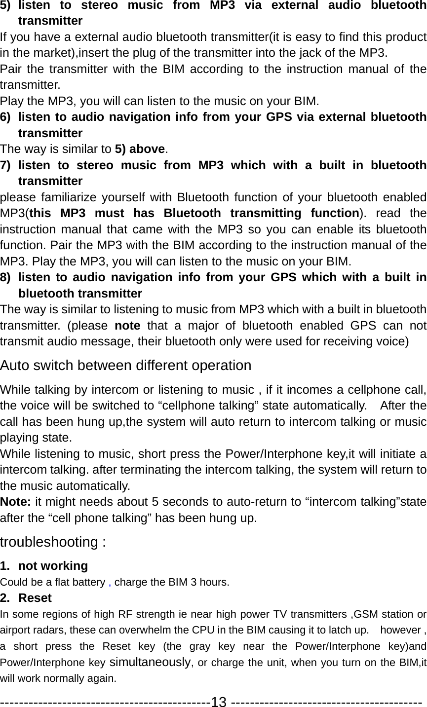 5) listen to stereo music from MP3 via external audio bluetooth transmitter  If you have a external audio bluetooth transmitter(it is easy to find this product in the market),insert the plug of the transmitter into the jack of the MP3. Pair the transmitter with the BIM according to the instruction manual of the transmitter.  Play the MP3, you will can listen to the music on your BIM. 6)  listen to audio navigation info from your GPS via external bluetooth transmitter The way is similar to 5) above.  7) listen to stereo music from MP3 which with a built in bluetooth transmitter  please familiarize yourself with Bluetooth function of your bluetooth enabled MP3(this MP3 must has Bluetooth transmitting function). read the instruction manual that came with the MP3 so you can enable its bluetooth function. Pair the MP3 with the BIM according to the instruction manual of the MP3. Play the MP3, you will can listen to the music on your BIM. 8)  listen to audio navigation info from your GPS which with a built in bluetooth transmitter   The way is similar to listening to music from MP3 which with a built in bluetooth transmitter. (please note that a major of bluetooth enabled GPS can not transmit audio message, their bluetooth only were used for receiving voice) Auto switch between different operation While talking by intercom or listening to music , if it incomes a cellphone call, the voice will be switched to “cellphone talking” state automatically.    After the call has been hung up,the system will auto return to intercom talking or music playing state. While listening to music, short press the Power/Interphone key,it will initiate a intercom talking. after terminating the intercom talking, the system will return to the music automatically. Note: it might needs about 5 seconds to auto-return to “intercom talking”state after the “cell phone talking” has been hung up. troubleshooting : 1. not working Could be a flat battery , charge the BIM 3 hours. 2. Reset In some regions of high RF strength ie near high power TV transmitters ,GSM station or airport radars, these can overwhelm the CPU in the BIM causing it to latch up.    however , a short press the Reset key (the gray key near the Power/Interphone key)and Power/Interphone key simultaneously, or charge the unit, when you turn on the BIM,it will work normally again. --------------------------------------------13 ---------------------------------------- 