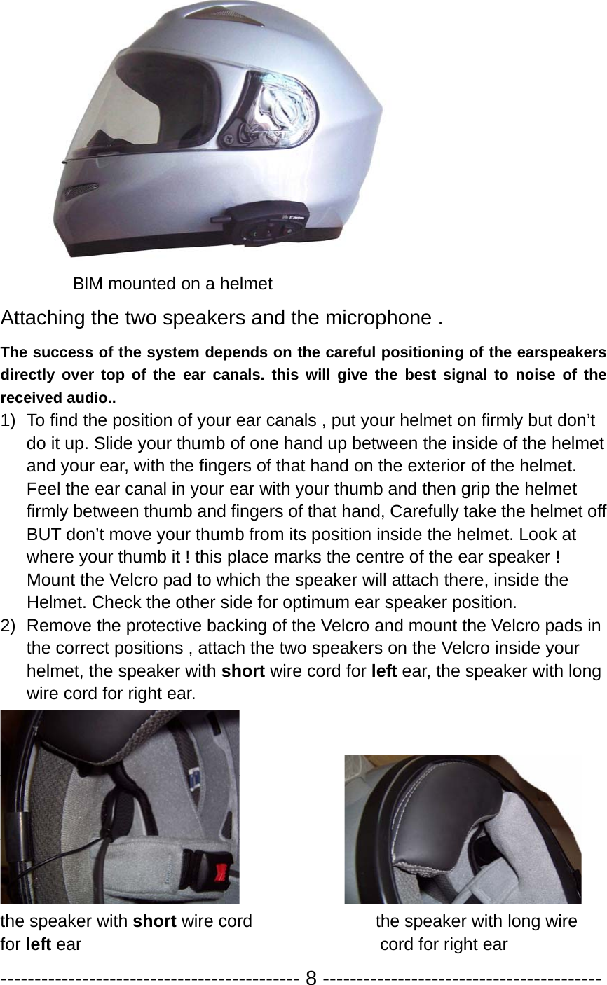           BIM mounted on a helmet Attaching the two speakers and the microphone . The success of the system depends on the careful positioning of the earspeakers directly over top of the ear canals. this will give the best signal to noise of the received audio.. 1)  To find the position of your ear canals , put your helmet on firmly but don’t do it up. Slide your thumb of one hand up between the inside of the helmet and your ear, with the fingers of that hand on the exterior of the helmet. Feel the ear canal in your ear with your thumb and then grip the helmet firmly between thumb and fingers of that hand, Carefully take the helmet off BUT don’t move your thumb from its position inside the helmet. Look at where your thumb it ! this place marks the centre of the ear speaker !   Mount the Velcro pad to which the speaker will attach there, inside the   Helmet. Check the other side for optimum ear speaker position.   2)  Remove the protective backing of the Velcro and mount the Velcro pads in the correct positions , attach the two speakers on the Velcro inside your helmet, the speaker with short wire cord for left ear, the speaker with long wire cord for right ear.               the speaker with short wire cord              the speaker with long wire  for left ear                                  cord for right ear  -------------------------------------------- 8 ----------------------------------------- 