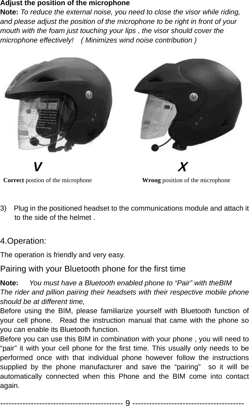 Adjust the position of the microphone Note: To reduce the external noise, you need to close the visor while riding, and please adjust the position of the microphone to be right in front of your mouth with the foam just touching your lips , the visor should cover the microphone effectively!    ( Minimizes wind noise contribution )          V                                     X  Correct postion of the microphone                Wrong position of the microphone   3)    Plug in the positioned headset to the communications module and attach it to the side of the helmet .  4.Operation: The operation is friendly and very easy. Pairing with your Bluetooth phone for the first time Note:   You must have a Bluetooth enabled phone to “Pair” with theBIM  The rider and pillion pairing their headsets with their respective mobile phone should be at different time, Before using the BIM, please familiarize yourself with Bluetooth function of your cell phone.   Read the instruction manual that came with the phone so you can enable its Bluetooth function.   Before you can use this BIM in combination with your phone , you will need to “pair” it with your cell phone for the first time. This usually only needs to be performed once with that individual phone however follow the instructions supplied by the phone manufacturer and save the “pairing”  so it will be automatically connected when this Phone and the BIM come into contact again.  -------------------------------------------- 9 ---------------------------------------- 