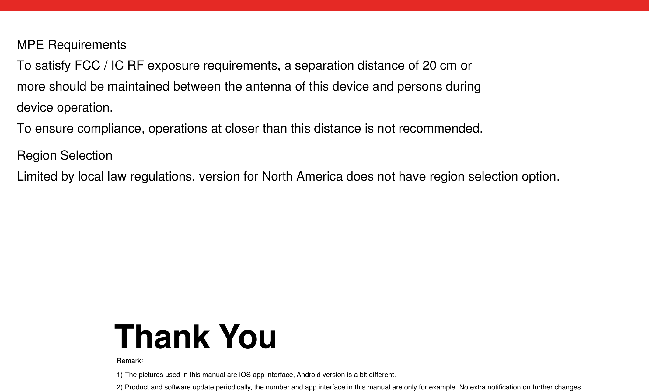 Thank YouRemark：1) The pictures used in this manual are iOS app interface, Android version is a bit different.2) Product and software update periodically, the number and app interface in this manual are only for example. No extra notiﬁcation on further changes.MPE RequirementsTo satisfy FCC / IC RF exposure requirements, a separation distance of 20 cm or more should be maintained between the antenna of this device and persons during device operation.To ensure compliance, operations at closer than this distance is not recommended. Region SelectionLimited by local law regulations, version for North America does not have region selection option.