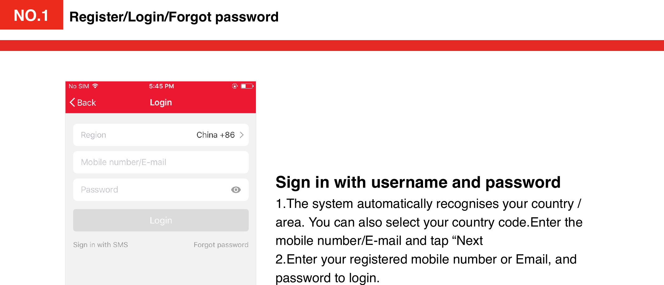 NO.1Sign in with username and password1.The system automatically recognises your country / area. You can also select your country code.Enter the mobile number/E-mail and tap “Next2.Enter your registered mobile number or Email, and password to login. Register/Login/Forgot passwordNO.1