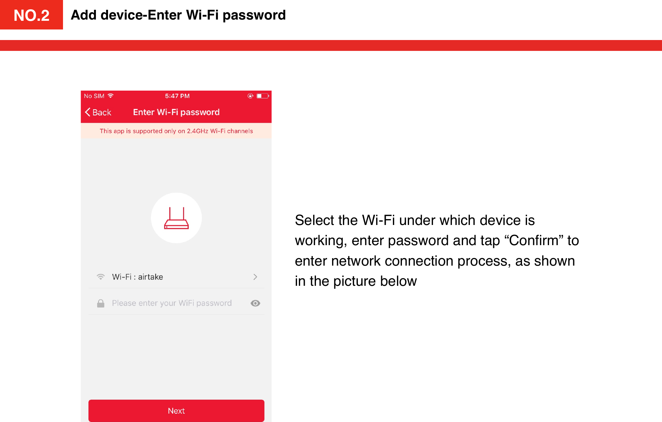 NO.2Add device-Enter Wi-Fi passwordSelect the Wi-Fi under which device is working, enter password and tap “Conﬁrm” to enter network connection process, as shown in the picture belowNO.2