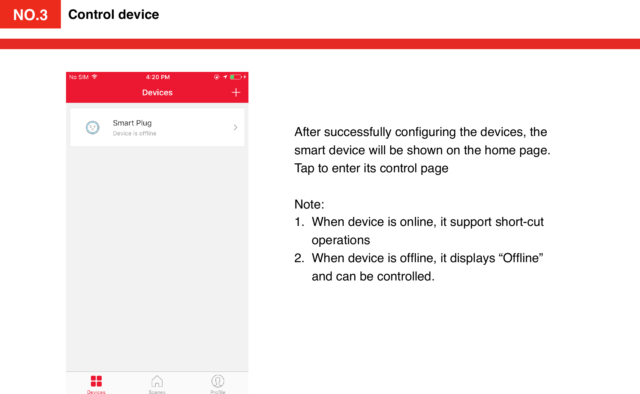 NO.3Control deviceAfter successfully conﬁguring the devices, the smart device will be shown on the home page. Tap to enter its control pageNote:1. When device is online, it support short-cut operations2. When device is ofﬂine, it displays “Ofﬂine” and can be controlled. NO.3