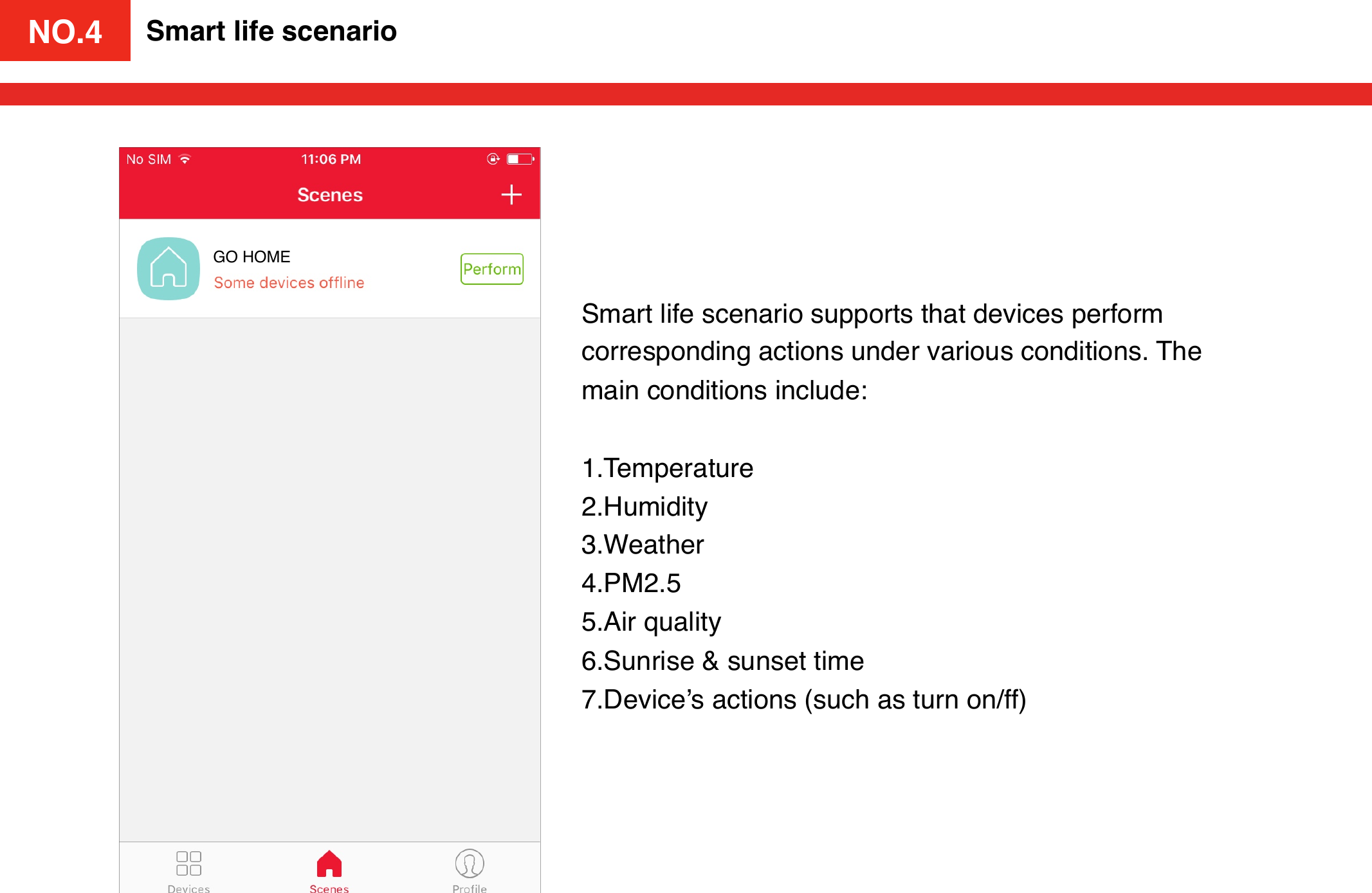 NO.4Smart life scenarioSmart life scenario supports that devices perform corresponding actions under various conditions. The main conditions include: !!1.Temperature2.Humidity3.Weather4.PM2.55.Air quality6.Sunrise &amp; sunset time7.Device’s actions (such as turn on/ff)GO HOMENO.4