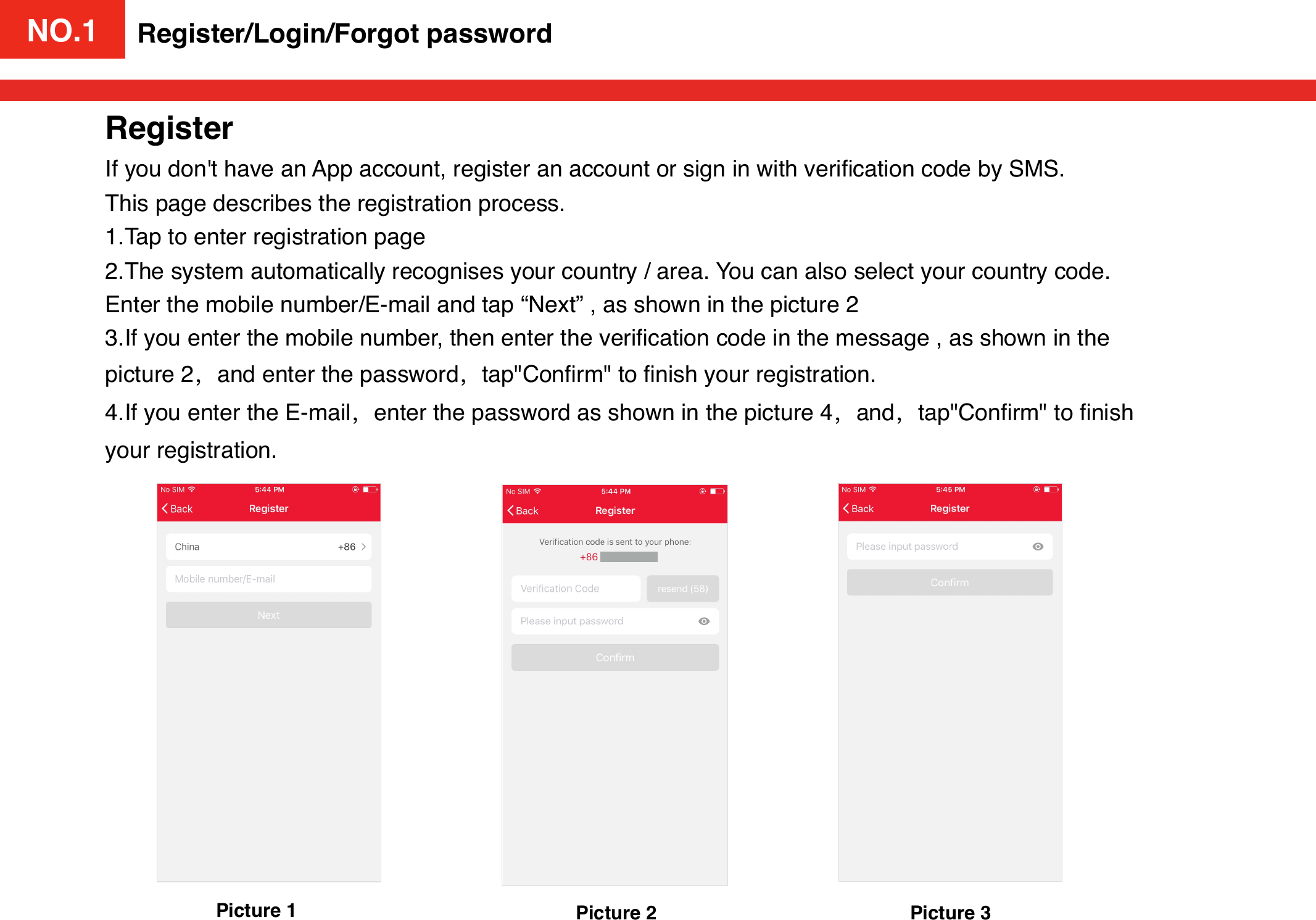 NO.1Register/Login/Forgot passwordPicture 1RegisterIf you don&apos;t have an App account, register an account or sign in with veriﬁcation code by SMS. This page describes the registration process.1.Tap to enter registration page2.The system automatically recognises your country / area. You can also select your country code. Enter the mobile number/E-mail and tap “Next” , as shown in the picture 23.If you enter the mobile number, then enter the veriﬁcation code in the message , as shown in the picture 2，and enter the password，tap&quot;Conﬁrm&quot; to ﬁnish your registration.4.If you enter the E-mail，enter the password as shown in the picture 4，and，tap&quot;Conﬁrm&quot; to ﬁnish your registration.Picture 2 Picture 3NO.1