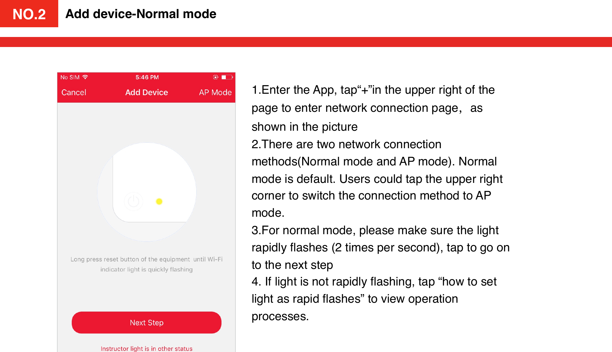 NO.2Add device-Normal mode1.Enter the App, tap“+”in the upper right of the page to enter network connection page，as shown in the picture2.There are two network connection methods(Normal mode and AP mode). Normal mode is default. Users could tap the upper right corner to switch the connection method to AP mode. 3.For normal mode, please make sure the light rapidly ﬂashes (2 times per second), tap to go on to the next step 4. If light is not rapidly ﬂashing, tap “how to set light as rapid ﬂashes” to view operation processes. NO.2