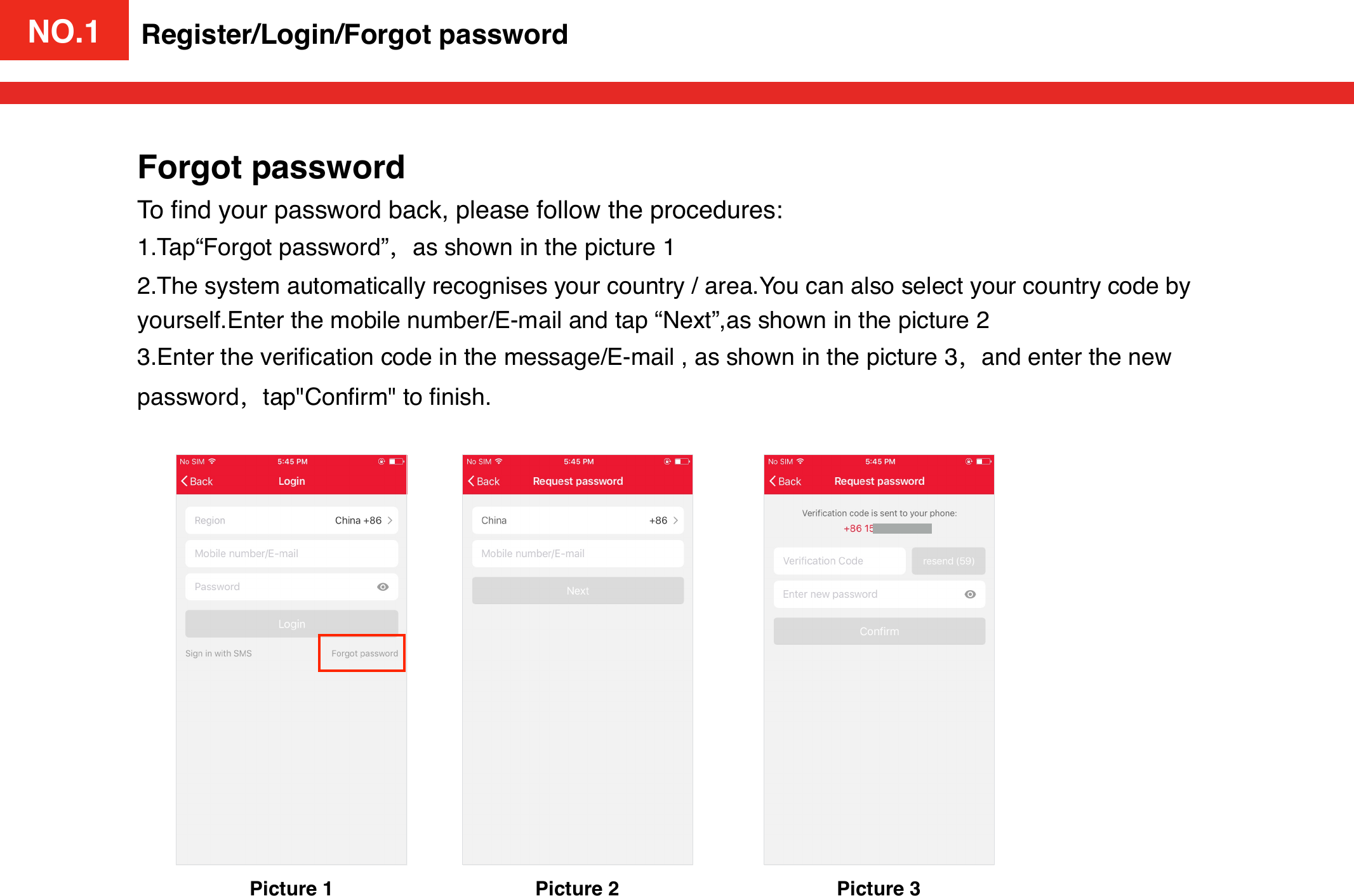 NO.1Picture 1Register/Login/Forgot passwordForgot passwordTo ﬁnd your password back, please follow the procedures:1.Tap“Forgot password”，as shown in the picture 12.The system automatically recognises your country / area.You can also select your country code by yourself.Enter the mobile number/E-mail and tap “Next”,as shown in the picture 23.Enter the veriﬁcation code in the message/E-mail , as shown in the picture 3，and enter the new password，tap&quot;Conﬁrm&quot; to ﬁnish.Picture 2 Picture 3NO.1