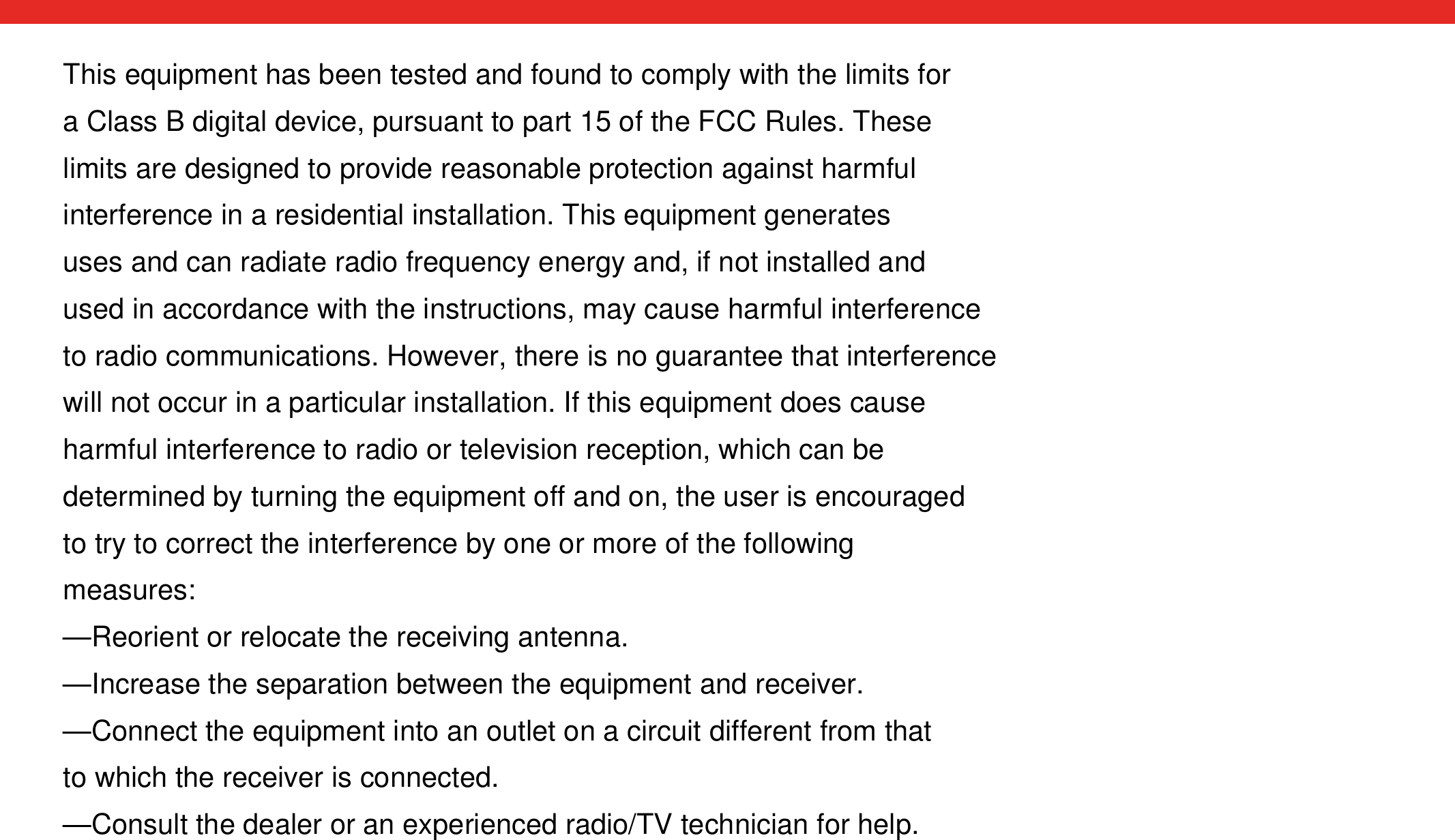 This equipment has been tested and found to comply with the limits for a Class B digital device, pursuant to part 15 of the FCC Rules. These limits are designed to provide reasonable protection against harmful interference in a residential installation. This equipment generates uses and can radiate radio frequency energy and, if not installed and used in accordance with the instructions, may cause harmful interference to radio communications. However, there is no guarantee that interference will not occur in a particular installation. If this equipment does cause harmful interference to radio or television reception, which can be determined by turning the equipment off and on, the user is encouraged to try to correct the interference by one or more of the following measures:—Reorient or relocate the receiving antenna.—Increase the separation between the equipment and receiver.—Connect the equipment into an outlet on a circuit different from that to which the receiver is connected.—Consult the dealer or an experienced radio/TV technician for help.
