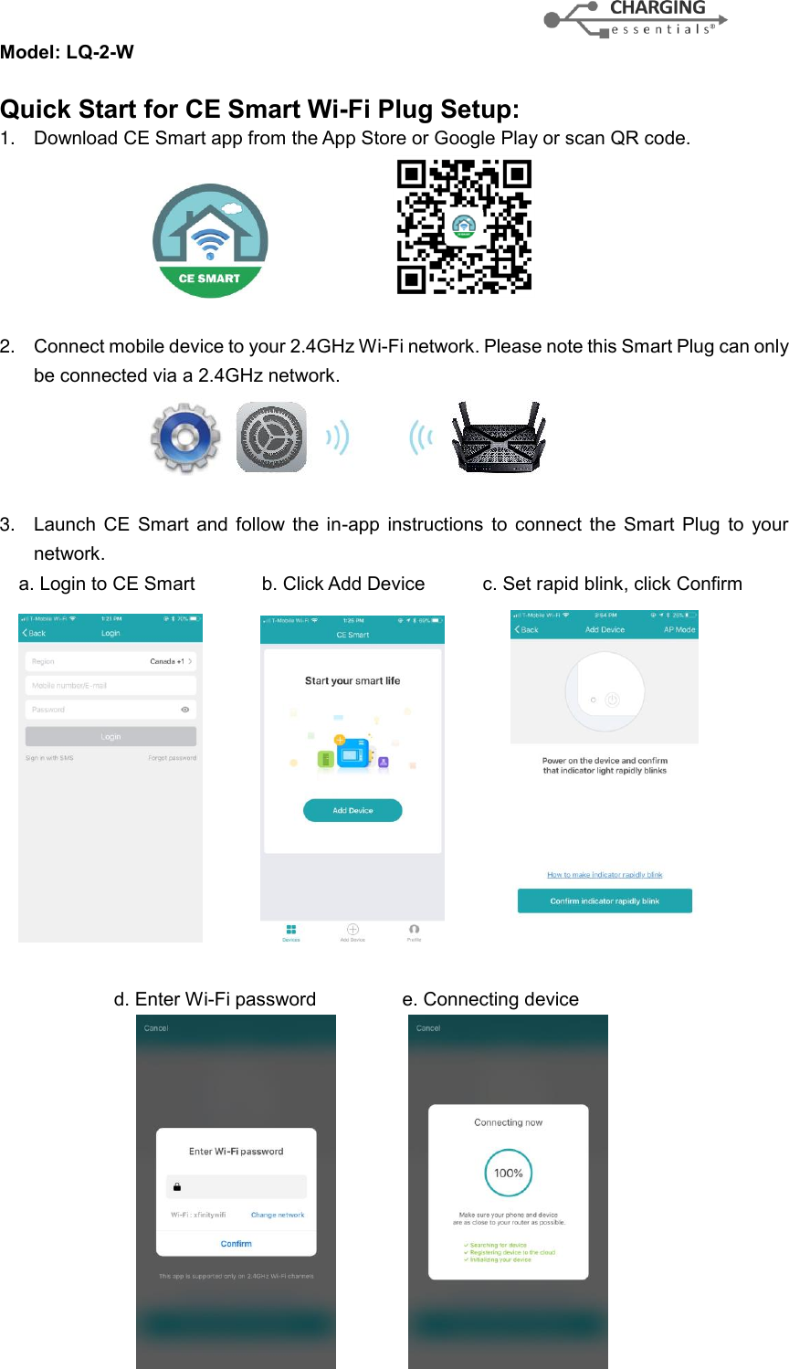 Model: LQ-2-W                                           Quick Start for CE Smart Wi-Fi Plug Setup: 1. Download CE Smart app from the App Store or Google Play or scan QR code.                                                      2. Connect mobile device to your 2.4GHz Wi-Fi network. Please note this Smart Plug can only be connected via a 2.4GHz network.     3. Launch  CE  Smart  and  follow the  in-app  instructions  to  connect  the  Smart  Plug  to  your network.   a. Login to CE Smart              b. Click Add Device            c. Set rapid blink, click Confirm                                                     d. Enter Wi-Fi password                  e. Connecting device                                               