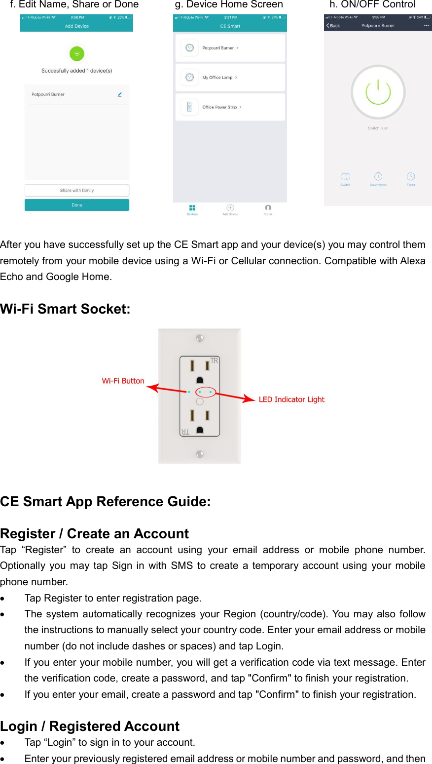   f. Edit Name, Share or Done              g. Device Home Screen                  h. ON/OFF Control               After you have successfully set up the CE Smart app and your device(s) you may control them remotely from your mobile device using a Wi-Fi or Cellular connection. Compatible with Alexa Echo and Google Home.  Wi-Fi Smart Socket:   CE Smart App Reference Guide:  Register / Create an Account Tap  “Register”  to  create  an  account  using  your  email  address  or  mobile  phone  number.   Optionally  you may  tap  Sign  in  with  SMS to  create  a  temporary account  using  your  mobile phone number.  Tap Register to enter registration page.  The system  automatically  recognizes  your Region (country/code). You may also  follow the instructions to manually select your country code. Enter your email address or mobile number (do not include dashes or spaces) and tap Login.  If you enter your mobile number, you will get a verification code via text message. Enter the verification code, create a password, and tap &quot;Confirm&quot; to finish your registration.  If you enter your email, create a password and tap &quot;Confirm&quot; to finish your registration.  Login / Registered Account  Tap “Login” to sign in to your account.  Enter your previously registered email address or mobile number and password, and then 