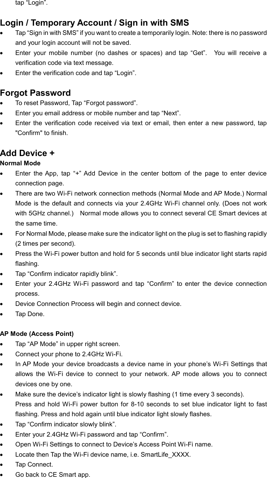 tap “Login”.    Login / Temporary Account / Sign in with SMS    Tap “Sign in with SMS” if you want to create a temporarily login. Note: there is no password and your login account will not be saved.  Enter  your  mobile  number  (no  dashes  or  spaces)  and  tap  “Get”.    You  will  receive  a verification code via text message.  Enter the verification code and tap “Login”.      Forgot Password  To reset Password, Tap “Forgot password”.  Enter you email address or mobile number and tap “Next”.  Enter  the  verification  code  received  via  text  or  email, then  enter  a  new password,  tap &quot;Confirm&quot; to finish.  Add Device + Normal Mode  Enter  the App,  tap  “+”  Add  Device  in  the  center  bottom  of  the  page  to  enter  device connection page.  There are two Wi-Fi network connection methods (Normal Mode and AP Mode.) Normal Mode is  the default and connects via your 2.4GHz Wi-Fi channel only.  (Does not work with 5GHz channel.)    Normal mode allows you to connect several CE Smart devices at the same time.  For Normal Mode, please make sure the indicator light on the plug is set to flashing rapidly (2 times per second).    Press the Wi-Fi power button and hold for 5 seconds until blue indicator light starts rapid flashing.  Tap “Confirm indicator rapidly blink”.  Enter  your  2.4GHz  Wi-Fi  password  and  tap  “Confirm”  to  enter  the  device  connection process.  Device Connection Process will begin and connect device.  Tap Done.  AP Mode (Access Point)    Tap “AP Mode” in upper right screen.  Connect your phone to 2.4GHz Wi-Fi.  In AP Mode your device broadcasts a device name in your phone’s Wi-Fi Settings that allows  the  Wi-Fi  device  to  connect  to  your  network. AP  mode  allows  you  to  connect devices one by one.  Make sure the device’s indicator light is slowly flashing (1 time every 3 seconds). Press  and  hold  Wi-Fi  power  button  for  8-10  seconds  to  set  blue  indicator  light  to  fast flashing. Press and hold again until blue indicator light slowly flashes.  Tap “Confirm indicator slowly blink”.  Enter your 2.4GHz Wi-Fi password and tap “Confirm”.  Open Wi-Fi Settings to connect to Device’s Access Point Wi-Fi name.  Locate then Tap the Wi-Fi device name, i.e. SmartLife_XXXX.  Tap Connect.  Go back to CE Smart app. 