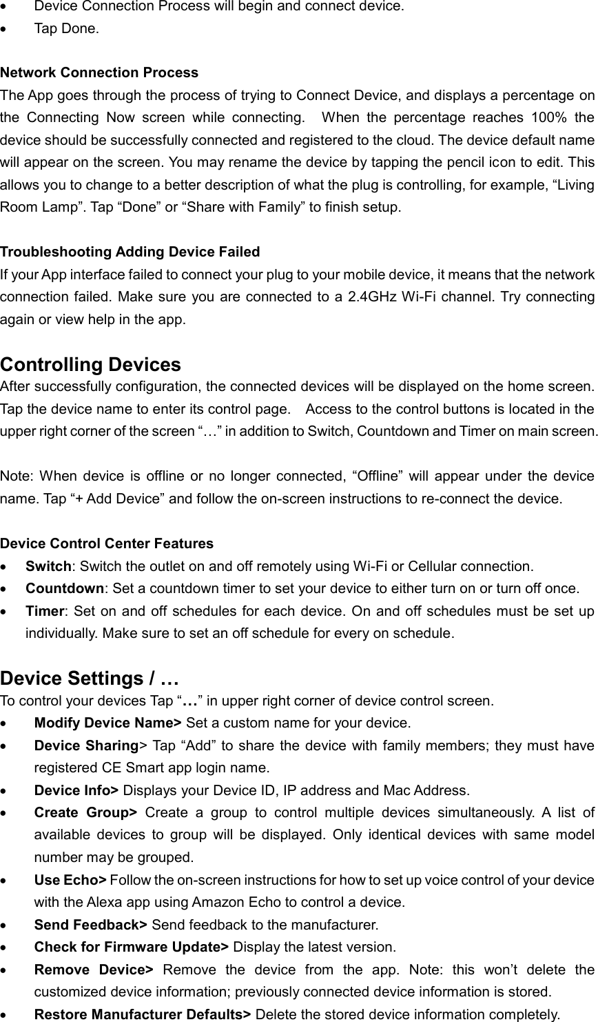  Device Connection Process will begin and connect device.  Tap Done.  Network Connection Process The App goes through the process of trying to Connect Device, and displays a percentage on the  Connecting  Now  screen  while  connecting.    When  the  percentage  reaches  100%  the device should be successfully connected and registered to the cloud. The device default name will appear on the screen. You may rename the device by tapping the pencil icon to edit. This allows you to change to a better description of what the plug is controlling, for example, “Living Room Lamp”. Tap “Done” or “Share with Family” to finish setup.  Troubleshooting Adding Device Failed If your App interface failed to connect your plug to your mobile device, it means that the network connection failed. Make sure  you are connected to a  2.4GHz Wi-Fi channel. Try connecting again or view help in the app.  Controlling Devices After successfully configuration, the connected devices will be displayed on the home screen. Tap the device name to enter its control page.    Access to the control buttons is located in the upper right corner of the screen “…” in addition to Switch, Countdown and Timer on main screen.  Note: When  device  is  offline  or  no  longer  connected,  “Offline”  will  appear  under  the  device name. Tap “+ Add Device” and follow the on-screen instructions to re-connect the device.  Device Control Center Features  Switch: Switch the outlet on and off remotely using Wi-Fi or Cellular connection.  Countdown: Set a countdown timer to set your device to either turn on or turn off once.  Timer: Set on and off  schedules for each  device.  On and off schedules must be set  up individually. Make sure to set an off schedule for every on schedule.    Device Settings / …   To control your devices Tap “…” in upper right corner of device control screen.  Modify Device Name&gt; Set a custom name for your device.  Device Sharing&gt; Tap “Add”  to share the device  with family members; they must have registered CE Smart app login name.  Device Info&gt; Displays your Device ID, IP address and Mac Address.  Create  Group&gt;  Create  a  group  to  control  multiple  devices  simultaneously.  A  list  of available  devices  to  group  will  be  displayed.  Only  identical  devices  with  same  model number may be grouped.  Use Echo&gt; Follow the on-screen instructions for how to set up voice control of your device with the Alexa app using Amazon Echo to control a device.  Send Feedback&gt; Send feedback to the manufacturer.  Check for Firmware Update&gt; Display the latest version.  Remove  Device&gt;  Remove  the  device  from  the  app.  Note:  this  won’t  delete  the customized device information; previously connected device information is stored.  Restore Manufacturer Defaults&gt; Delete the stored device information completely.  