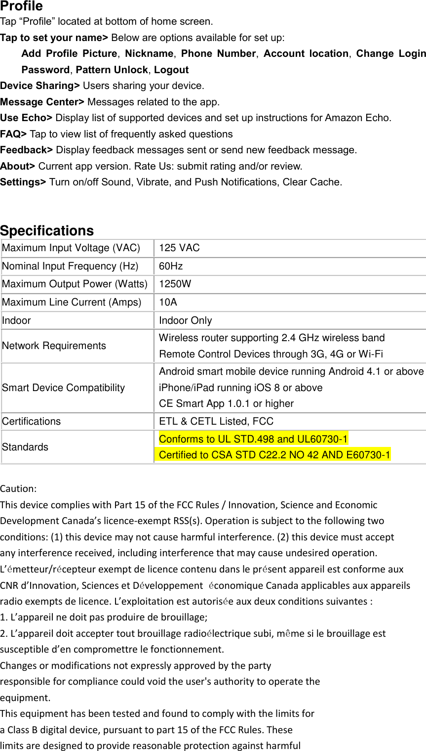 Profile Tap “Profile” located at bottom of home screen. Tap to set your name&gt; Below are options available for set up: Add  Profile  Picture,  Nickname,  Phone  Number,  Account  location,  Change  Login Password, Pattern Unlock, Logout Device Sharing&gt; Users sharing your device. Message Center&gt; Messages related to the app. Use Echo&gt; Display list of supported devices and set up instructions for Amazon Echo. FAQ&gt; Tap to view list of frequently asked questions Feedback&gt; Display feedback messages sent or send new feedback message. About&gt; Current app version. Rate Us: submit rating and/or review.   Settings&gt; Turn on/off Sound, Vibrate, and Push Notifications, Clear Cache.   Specifications  Maximum Input Voltage (VAC)   125 VAC Nominal Input Frequency (Hz)   60Hz Maximum Output Power (Watts)   1250W Maximum Line Current (Amps)  10A Indoor   Indoor Only Network Requirements  Wireless router supporting 2.4 GHz wireless band   Remote Control Devices through 3G, 4G or Wi-Fi Smart Device Compatibility   Android smart mobile device running Android 4.1 or above   iPhone/iPad running iOS 8 or above   CE Smart App 1.0.1 or higher Certifications   ETL &amp; CETL Listed, FCC   Standards   Conforms to UL STD.498 and UL60730-1   Certified to CSA STD C22.2 NO 42 AND E60730-1  Caution: This device complies with Part 15 of the FCC Rules / Innovation, Science and Economic Development Canada’s licence-exempt RSS(s). Operation is subject to the following two conditions: (1) this device may not cause harmful interference. (2) this device must accept any interference received, including interference that may cause undesired operation. L’émetteur/récepteur exempt de licence contenu dans le présent appareil est conforme aux CNR d’Innovation, Sciences et Développement  économique Canada applicables aux appareils radio exempts de licence. L’exploitation est autorisée aux deux conditions suivantes : 1. L’appareil ne doit pas produire de brouillage; 2. L’appareil doit accepter tout brouillage radioélectrique subi, même si le brouillage est susceptible d’en compromettre le fonctionnement. Changes or modifications not expressly approved by the party responsible for compliance could void the user&apos;s authority to operate the equipment. This equipment has been tested and found to comply with the limits for a Class B digital device, pursuant to part 15 of the FCC Rules. These limits are designed to provide reasonable protection against harmful 