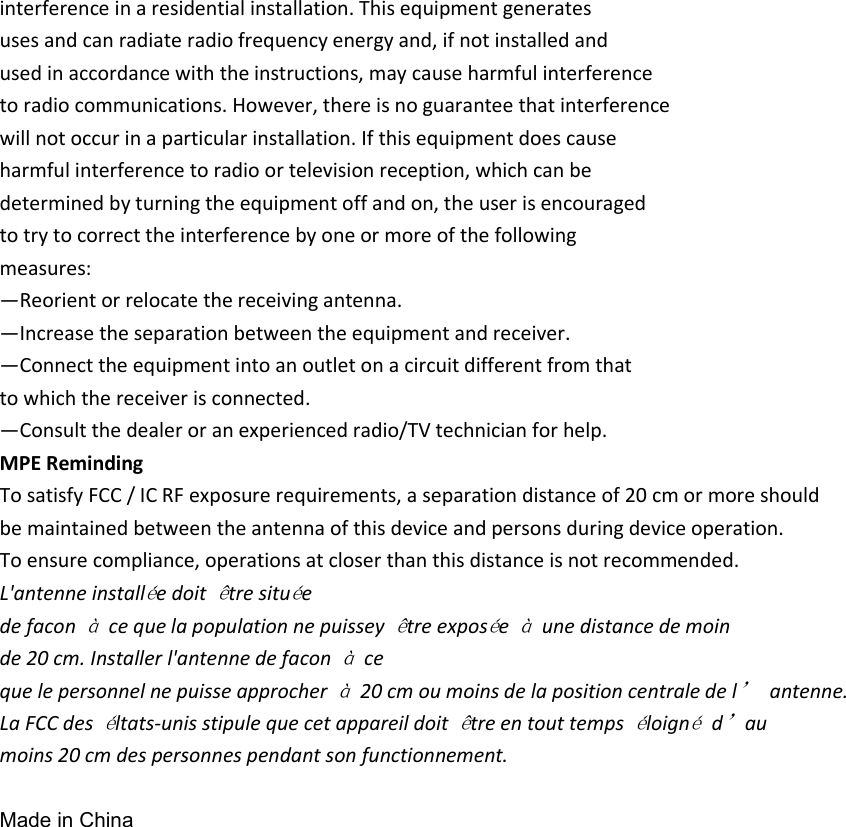 interference in a residential installation. This equipment generates uses and can radiate radio frequency energy and, if not installed and used in accordance with the instructions, may cause harmful interference to radio communications. However, there is no guarantee that interference will not occur in a particular installation. If this equipment does cause harmful interference to radio or television reception, which can be determined by turning the equipment off and on, the user is encouraged to try to correct the interference by one or more of the following measures: —Reorient or relocate the receiving antenna. —Increase the separation between the equipment and receiver. —Connect the equipment into an outlet on a circuit different from that to which the receiver is connected. —Consult the dealer or an experienced radio/TV technician for help. MPE Reminding To satisfy FCC / IC RF exposure requirements, a separation distance of 20 cm or more should be maintained between the antenna of this device and persons during device operation. To ensure compliance, operations at closer than this distance is not recommended. L&apos;antenne installée doit être située de facon à ce que la population ne puissey être exposée à une distance de moin de 20 cm. Installer l&apos;antenne de facon à ce que le personnel ne puisse approcher à 20 cm ou moins de la position centrale de l’ antenne. La FCC des éltats-unis stipule que cet appareil doit être en tout temps éloigné d’au moins 20 cm des personnes pendant son functionnement.  Made in China 