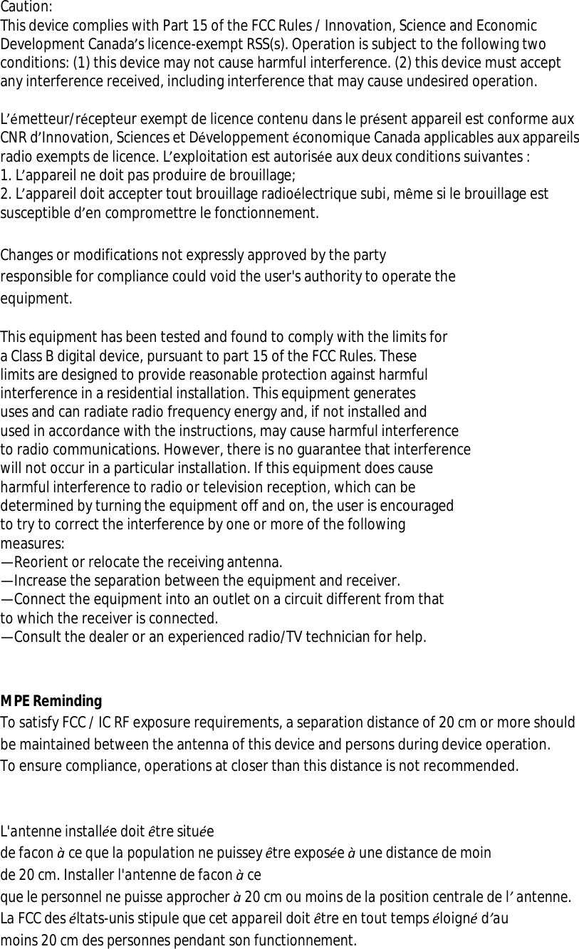 Caution:  This device complies with Part 15 of the FCC Rules / Innovation, Science and Economic Development Canada’s licence-exempt RSS(s). Operation is subject to the following two conditions: (1) this device may not cause harmful interference. (2) this device must accept any interference received, including interference that may cause undesired operation.   L’émetteur/récepteur exempt de licence contenu dans le présent appareil est conforme aux CNR d’Innovation, Sciences et Développement économique Canada applicables aux appareils radio exempts de licence. L’exploitation est autorisée aux deux conditions suivantes : 1. L’appareil ne doit pas produire de brouillage; 2. L’appareil doit accepter tout brouillage radioélectrique subi, même si le brouillage est susceptible d’en compromettre le fonctionnement.  Changes or modifications not expressly approved by the party  responsible for compliance could void the user&apos;s authority to operate the  equipment.  This equipment has been tested and found to comply with the limits for  a Class B digital device, pursuant to part 15 of the FCC Rules. These  limits are designed to provide reasonable protection against harmful  interference in a residential installation. This equipment generates  uses and can radiate radio frequency energy and, if not installed and  used in accordance with the instructions, may cause harmful interference  to radio communications. However, there is no guarantee that interference  will not occur in a particular installation. If this equipment does cause  harmful interference to radio or television reception, which can be  determined by turning the equipment off and on, the user is encouraged  to try to correct the interference by one or more of the following  measures: —Reorient or relocate the receiving antenna. —Increase the separation between the equipment and receiver. —Connect the equipment into an outlet on a circuit different from that  to which the receiver is connected. —Consult the dealer or an experienced radio/TV technician for help.   MPE Reminding To satisfy FCC / IC RF exposure requirements, a separation distance of 20 cm or more should be maintained between the antenna of this device and persons during device operation. To ensure compliance, operations at closer than this distance is not recommended.    L&apos;antenne installée doit être située  de facon à ce que la population ne puissey être exposée à une distance de moin  de 20 cm. Installer l&apos;antenne de facon à ce que le personnel ne puisse approcher à 20 cm ou moins de la position centrale de l’ antenne. La FCC des éltats-unis stipule que cet appareil doit être en tout temps éloigné d’au moins 20 cm des personnes pendant son functionnement.  