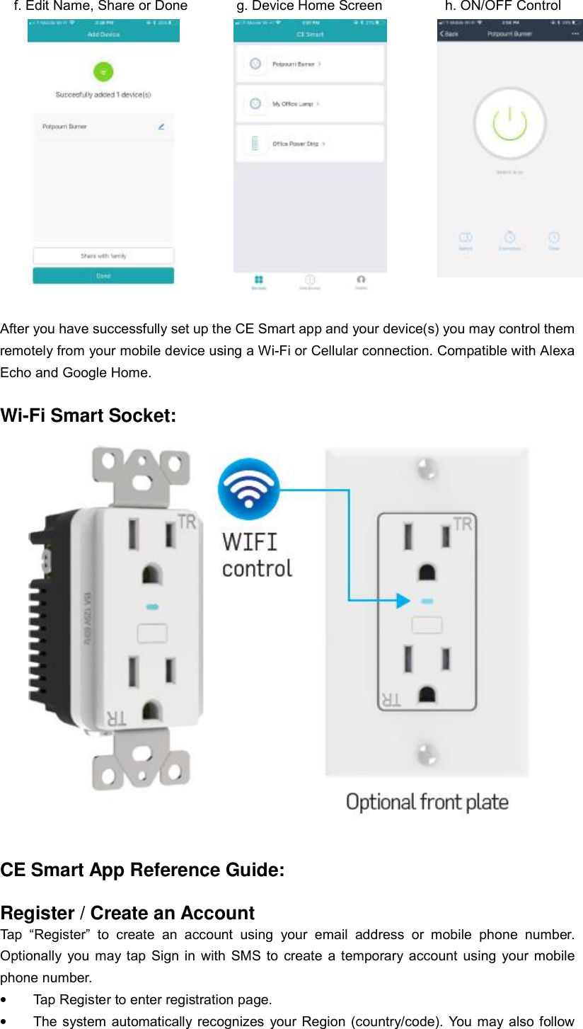   f. Edit Name, Share or Done       g. Device Home Screen         h. ON/OFF Control               After you have successfully set up the CE Smart app and your device(s) you may control them remotely from your mobile device using a Wi-Fi or Cellular connection. Compatible with Alexa Echo and Google Home.  Wi-Fi Smart Socket:   CE Smart App Reference Guide:  Register / Create an Account Tap “Register” to create an account using your email address or mobile phone number.  Optionally you may tap Sign in with SMS to create a temporary account using your mobile phone number. • Tap Register to enter registration page. • The system automatically recognizes your Region (country/code). You may also follow 