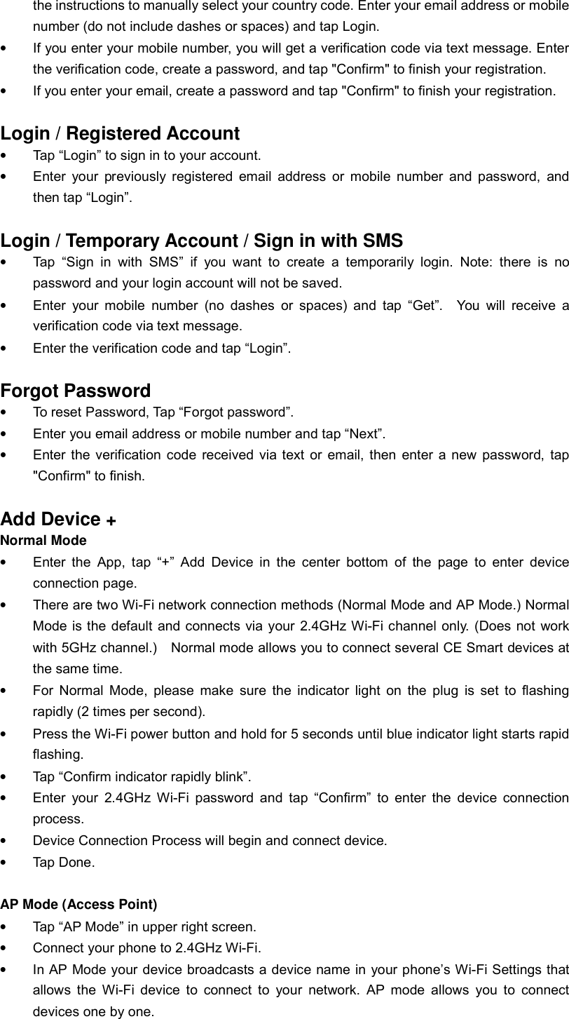 the instructions to manually select your country code. Enter your email address or mobile number (do not include dashes or spaces) and tap Login. • If you enter your mobile number, you will get a verification code via text message. Enter the verification code, create a password, and tap &quot;Confirm&quot; to finish your registration. • If you enter your email, create a password and tap &quot;Confirm&quot; to finish your registration.  Login / Registered Account • Tap “Login” to sign in to your account. • Enter your previously registered email address or mobile number and password, and then tap “Login”.   Login / Temporary Account / Sign in with SMS  • Tap “Sign in with SMS” if you want to create a temporarily login. Note: there is no password and your login account will not be saved. • Enter your mobile number (no dashes or spaces) and tap “Get”.  You will receive a verification code via text message. • Enter the verification code and tap “Login”.    Forgot Password • To reset Password, Tap “Forgot password”. • Enter you email address or mobile number and tap “Next”. • Enter the verification code received via text or email, then enter a new password, tap &quot;Confirm&quot; to finish.  Add Device + Normal Mode • Enter the App, tap “+” Add Device in the center bottom of the page to enter device connection page. • There are two Wi-Fi network connection methods (Normal Mode and AP Mode.) Normal Mode is the default and connects via your 2.4GHz Wi-Fi channel only. (Does not work with 5GHz channel.)  Normal mode allows you to connect several CE Smart devices at the same time. • For Normal Mode, please make sure the indicator light on the plug is set to flashing rapidly (2 times per second).  • Press the Wi-Fi power button and hold for 5 seconds until blue indicator light starts rapid flashing. • Tap “Confirm indicator rapidly blink”. • Enter your 2.4GHz Wi-Fi password and tap “Confirm” to enter the device connection process. • Device Connection Process will begin and connect device. • Tap Done.  AP Mode (Access Point)   • Tap “AP Mode” in upper right screen. • Connect your phone to 2.4GHz Wi-Fi. • In AP Mode your device broadcasts a device name in your phone’s Wi-Fi Settings that allows the Wi-Fi device to connect to your network. AP mode allows you to connect devices one by one. 