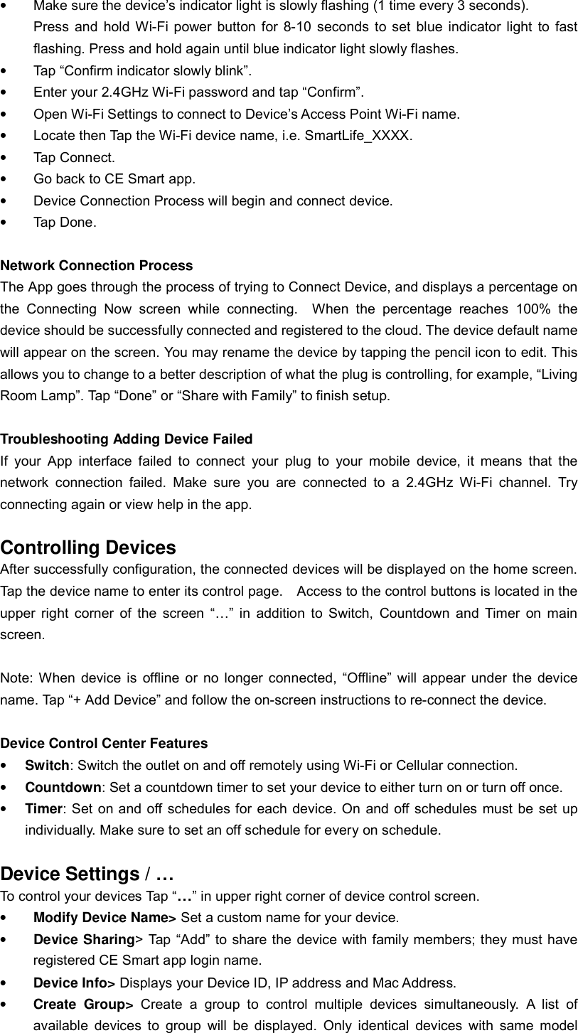 • Make sure the device’s indicator light is slowly flashing (1 time every 3 seconds). Press and hold Wi-Fi power button for 8-10 seconds to set blue indicator light to fast flashing. Press and hold again until blue indicator light slowly flashes. • Tap “Confirm indicator slowly blink”. • Enter your 2.4GHz Wi-Fi password and tap “Confirm”. • Open Wi-Fi Settings to connect to Device’s Access Point Wi-Fi name. • Locate then Tap the Wi-Fi device name, i.e. SmartLife_XXXX. • Tap Connect. • Go back to CE Smart app. • Device Connection Process will begin and connect device. • Tap Done.  Network Connection Process The App goes through the process of trying to Connect Device, and displays a percentage on the Connecting Now screen while connecting.  When the percentage reaches 100% the device should be successfully connected and registered to the cloud. The device default name will appear on the screen. You may rename the device by tapping the pencil icon to edit. This allows you to change to a better description of what the plug is controlling, for example, “Living Room Lamp”. Tap “Done” or “Share with Family” to finish setup.  Troubleshooting Adding Device Failed If your App interface failed to connect your plug to your mobile device, it means that the network connection failed. Make sure you are connected to a 2.4GHz Wi-Fi channel. Try connecting again or view help in the app.  Controlling Devices After successfully configuration, the connected devices will be displayed on the home screen. Tap the device name to enter its control page.  Access to the control buttons is located in the upper right corner of the screen “…” in addition to Switch, Countdown and Timer on main screen.  Note: When device is offline or no longer connected, “Offline” will appear under the device name. Tap “+ Add Device” and follow the on-screen instructions to re-connect the device.  Device Control Center Features • Switch: Switch the outlet on and off remotely using Wi-Fi or Cellular connection. • Countdown: Set a countdown timer to set your device to either turn on or turn off once. • Timer: Set on and off schedules for each device. On and off schedules must be set up individually. Make sure to set an off schedule for every on schedule.   Device Settings / …  To control your devices Tap “…” in upper right corner of device control screen. • Modify Device Name&gt; Set a custom name for your device. • Device Sharing&gt; Tap “Add” to share the device with family members; they must have registered CE Smart app login name. • Device Info&gt; Displays your Device ID, IP address and Mac Address. • Create Group&gt; Create a group to control multiple devices simultaneously. A list of available devices to group will be displayed. Only identical devices with same model 