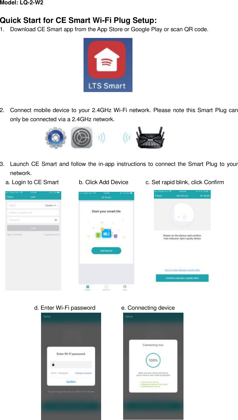 Model: LQ-2-W2                                         Quick Start for CE Smart Wi-Fi Plug Setup: 1.  Download CE Smart app from the App Store or Google Play or scan QR code.                                                     2.  Connect mobile device to your 2.4GHz Wi-Fi network. Please note this Smart Plug can only be connected via a 2.4GHz network.     3.  Launch CE Smart and follow the in-app instructions to connect the Smart Plug to your network.   a. Login to CE Smart       b. Click Add Device      c. Set rapid blink, click Confirm                                         d. Enter Wi-Fi password         e. Connecting device                                               