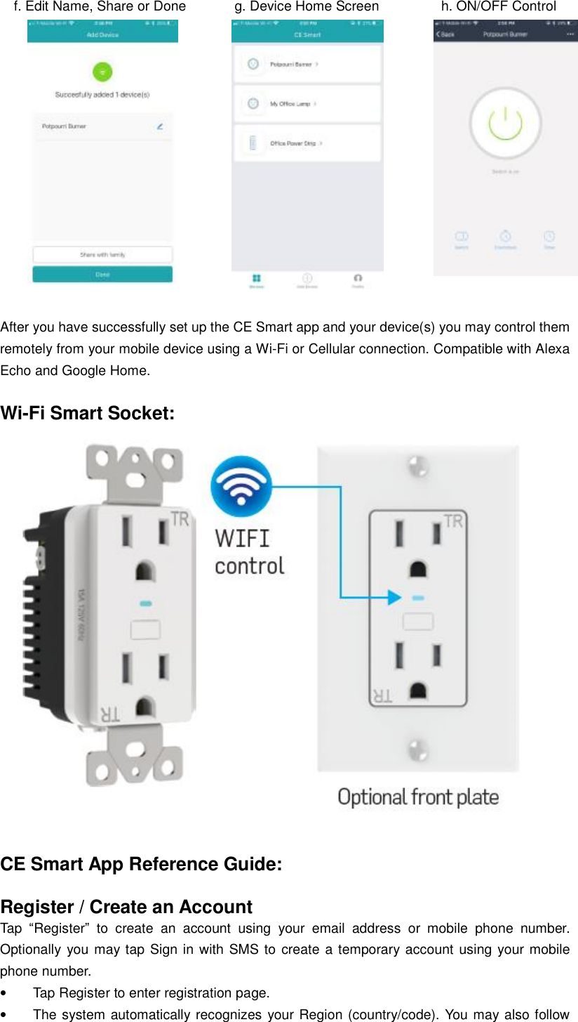   f. Edit Name, Share or Done       g. Device Home Screen         h. ON/OFF Control               After you have successfully set up the CE Smart app and your device(s) you may control them remotely from your mobile device using a Wi-Fi or Cellular connection. Compatible with Alexa Echo and Google Home.  Wi-Fi Smart Socket:   CE Smart App Reference Guide:  Register / Create an Account Tap  “Register” to create an account using your email address or mobile phone number.  Optionally you may tap Sign in with SMS to create a temporary account using your mobile phone number. • Tap Register to enter registration page. • The system automatically recognizes your Region (country/code). You may also follow 