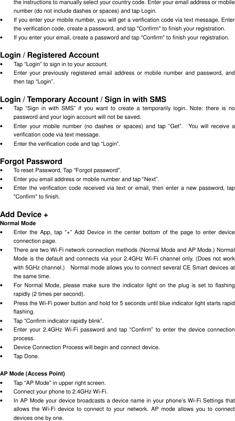 the instructions to manually select your country code. Enter your email address or mobile number (do not include dashes or spaces) and tap Login. • If you enter your mobile number, you will get a verification code via text message. Enter the verification code, create a password, and tap &quot;Confirm&quot; to finish your registration. • If you enter your email, create a password and tap &quot;Confirm&quot; to finish your registration.  Login / Registered Account • Tap “Login” to sign in to your account. • Enter your previously registered email address or mobile number and password, and then tap “Login”.   Login / Temporary Account / Sign in with SMS  • Tap  “Sign in with SMS” if you want to create a temporarily login. Note: there is no password and your login account will not be saved. • Enter your mobile number (no dashes or spaces) and tap “Get”.  You will receive a verification code via text message. • Enter the verification code and tap “Login”.    Forgot Password • To reset Password, Tap “Forgot password”. • Enter you email address or mobile number and tap “Next”. • Enter the verification code received via text or email, then enter a new password, tap &quot;Confirm&quot; to finish.  Add Device + Normal Mode • Enter the App, tap  “+” Add Device in the center bottom of the page to enter device connection page. • There are two Wi-Fi network connection methods (Normal Mode and AP Mode.) Normal Mode is the default and connects via your 2.4GHz Wi-Fi channel only. (Does not work with 5GHz channel.)  Normal mode allows you to connect several CE Smart devices at the same time. • For Normal Mode, please make sure the indicator light on the plug is set to flashing rapidly (2 times per second).  • Press the Wi-Fi power button and hold for 5 seconds until blue indicator light starts rapid flashing. • Tap “Confirm indicator rapidly blink”. • Enter your 2.4GHz Wi-Fi password and tap  “Confirm” to enter the device connection process. • Device Connection Process will begin and connect device. • Tap Done.  AP Mode (Access Point)   • Tap “AP Mode” in upper right screen. • Connect your phone to 2.4GHz Wi-Fi. • In AP Mode your device broadcasts a device name in your phone’s Wi-Fi Settings that allows the Wi-Fi device to connect to your network. AP mode allows you to connect devices one by one. 