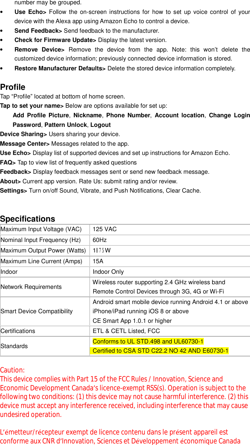 number may be grouped. • Use Echo&gt; Follow the on-screen instructions for how to set up voice control of your device with the Alexa app using Amazon Echo to control a device. • Send Feedback&gt; Send feedback to the manufacturer. • Check for Firmware Update&gt; Display the latest version. • Remove Device&gt; Remove the device from the app. Note: this won’t delete the customized device information; previously connected device information is stored. • Restore Manufacturer Defaults&gt; Delete the stored device information completely.  Profile Tap “Profile” located at bottom of home screen. Tap to set your name&gt; Below are options available for set up: Add Profile Picture,  Nickname,  Phone Number,  Account location,  Change Login Password, Pattern Unlock, Logout Device Sharing&gt; Users sharing your device. Message Center&gt; Messages related to the app. Use Echo&gt; Display list of supported devices and set up instructions for Amazon Echo. FAQ&gt; Tap to view list of frequently asked questions Feedback&gt; Display feedback messages sent or send new feedback message. About&gt; Current app version. Rate Us: submit rating and/or review.   Settings&gt; Turn on/off Sound, Vibrate, and Push Notifications, Clear Cache.   Specifications  Maximum Input Voltage (VAC)  125 VAC Nominal Input Frequency (Hz)  60Hz Maximum Output Power (Watts)  1875W Maximum Line Current (Amps)  15A Indoor  Indoor Only Network Requirements  Wireless router supporting 2.4 GHz wireless band  Remote Control Devices through 3G, 4G or Wi-Fi Smart Device Compatibility  Android smart mobile device running Android 4.1 or above  iPhone/iPad running iOS 8 or above  CE Smart App 1.0.1 or higher Certifications   ETL &amp; CETL Listed, FCC  Standards   Conforms to UL STD.498 and UL60730-1  Certified to CSA STD C22.2 NO 42 AND E60730-1  Caution:  This device complies with Part 15 of the FCC Rules / Innovation, Science and Economic Development Canada’s licence-exempt RSS(s). Operation is subject to the following two conditions: (1) this device may not cause harmful interference. (2) this device must accept any interference received, including interference that may cause undesired operation.   L’émetteur/récepteur exempt de licence contenu dans le présent appareil est conforme aux CNR d’Innovation, Sciences et Développement économique Canada 