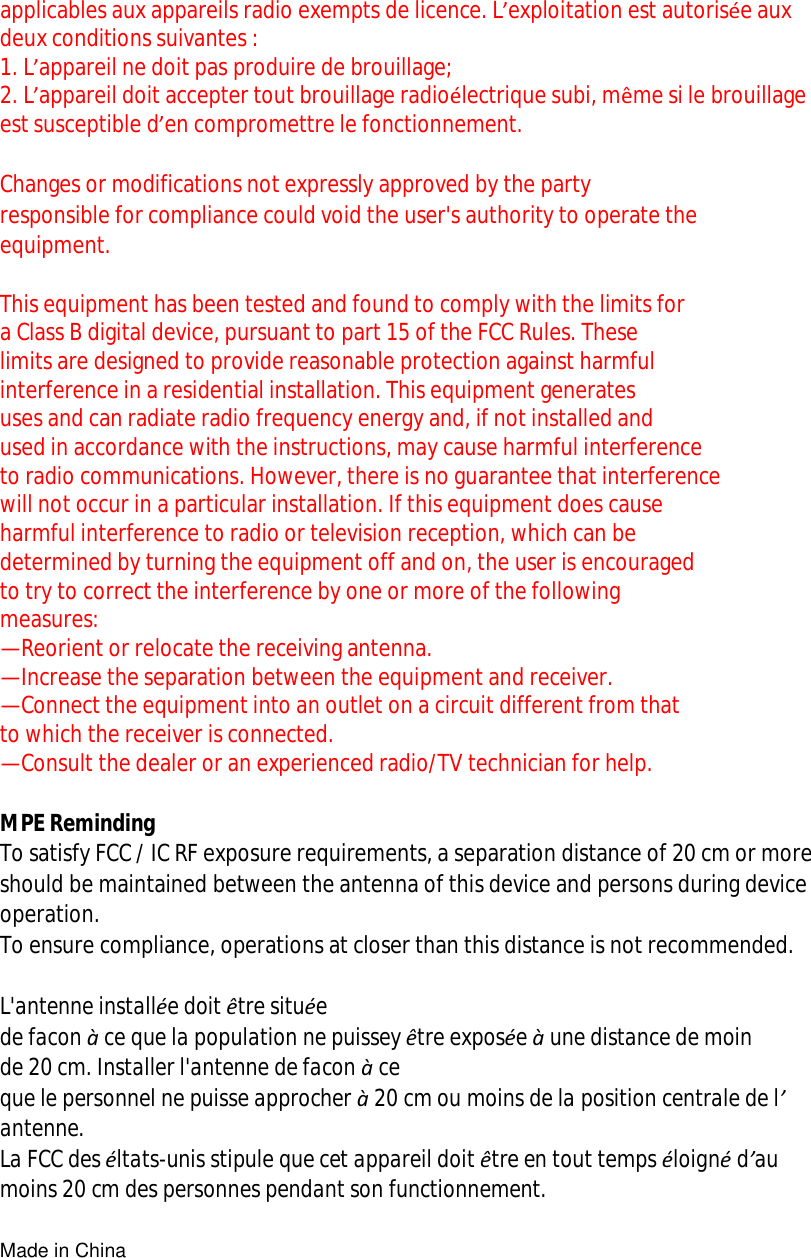 applicables aux appareils radio exempts de licence. L’exploitation est autorisée aux deux conditions suivantes : 1. L’appareil ne doit pas produire de brouillage; 2. L’appareil doit accepter tout brouillage radioélectrique subi, même si le brouillage est susceptible d’en compromettre le fonctionnement.  Changes or modifications not expressly approved by the party  responsible for compliance could void the user&apos;s authority to operate the  equipment.  This equipment has been tested and found to comply with the limits for  a Class B digital device, pursuant to part 15 of the FCC Rules. These  limits are designed to provide reasonable protection against harmful  interference in a residential installation. This equipment generates  uses and can radiate radio frequency energy and, if not installed and  used in accordance with the instructions, may cause harmful interference  to radio communications. However, there is no guarantee that interference  will not occur in a particular installation. If this equipment does cause  harmful interference to radio or television reception, which can be  determined by turning the equipment off and on, the user is encouraged  to try to correct the interference by one or more of the following  measures: —Reorient or relocate the receiving antenna. —Increase the separation between the equipment and receiver. —Connect the equipment into an outlet on a circuit different from that  to which the receiver is connected. —Consult the dealer or an experienced radio/TV technician for help.  MPE Reminding To satisfy FCC / IC RF exposure requirements, a separation distance of 20 cm or more should be maintained between the antenna of this device and persons during device operation. To ensure compliance, operations at closer than this distance is not recommended.   L&apos;antenne installée doit être située  de facon à ce que la population ne puissey être exposée à une distance de moin  de 20 cm. Installer l&apos;antenne de facon à ce que le personnel ne puisse approcher à 20 cm ou moins de la position centrale de l’ antenne. La FCC des éltats-unis stipule que cet appareil doit être en tout temps éloigné d’au moins 20 cm des personnes pendant son functionnement.  Made in China 