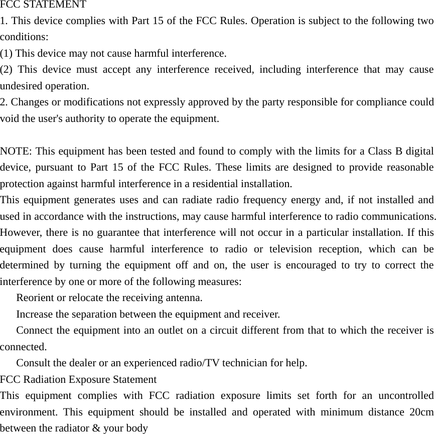 FCC STATEMENT 1. This device complies with Part 15 of the FCC Rules. Operation is subject to the following two conditions: (1) This device may not cause harmful interference. (2) This device must accept any interference received, including interference that may cause undesired operation. 2. Changes or modifications not expressly approved by the party responsible for compliance could void the user's authority to operate the equipment.  NOTE: This equipment has been tested and found to comply with the limits for a Class B digital device, pursuant to Part 15 of the FCC Rules. These limits are designed to provide reasonable protection against harmful interference in a residential installation. This equipment generates uses and can radiate radio frequency energy and, if not installed and used in accordance with the instructions, may cause harmful interference to radio communications. However, there is no guarantee that interference will not occur in a particular installation. If this equipment does cause harmful interference to radio or television reception, which can be determined by turning the equipment off and on, the user is encouraged to try to correct the interference by one or more of the following measures: 　  Reorient or relocate the receiving antenna. 　  Increase the separation between the equipment and receiver. 　  Connect the equipment into an outlet on a circuit different from that to which the receiver is connected. 　  Consult the dealer or an experienced radio/TV technician for help. FCC Radiation Exposure Statement This equipment complies with FCC radiation exposure limits set forth for an uncontrolled environment. This equipment should be installed and operated with minimum distance 20cm between the radiator &amp; your body  