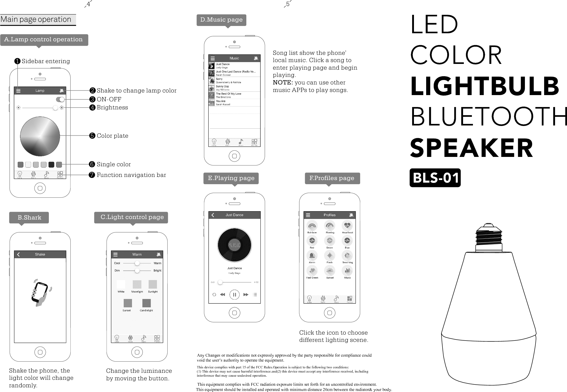 LED COLORLIGHTBULBBLUETOOTHSPEAKERBLS-0145Shake to change lamp colorON-OFFBrightnessColor plateSingle colorFunction navigation bar234567Sidebar entering1Main page operationA.Lamp control operationB.SharkShake the phone, the light color will change randomly.C.Light control pageChange the luminance by moving the button.D.Music pageSong list show the phone' local music. Click a song to enter playing page and begin playing.NOTE: you can use other music APPs to play songs.E.Playing page F.Profiles pageClick the icon to choose different lighting scene.Any Changes or modifications not expressly approved by the party responsible for compliance could void the user&rsquo;s authority to operate the equipment.  This device complies with part 15 of the FCC Rules.Operation is subject to the following two conditions:(1) This device may not cause harmful interference.and(2) this device must accept any interference received, including interference that may cause undesired operation.This equipment complies with FCC radiation exposure limits set forth for an uncontrolled environment.              This equipment should be installed and operated with minimum distance 20cm between the radiator&amp; your body.