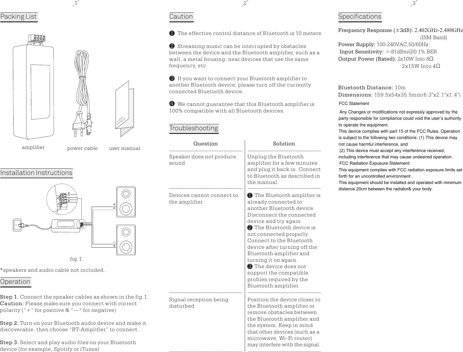 1 2 3Packing ListUSERMANUALamplifier user manualInstallation InstructionsCautionTroubleshootingpower cable*speakers and audio cable not included.OperationStep 1. Connect the speaker cables as shown in the fig.1. Caution: Please make sure you connect with correct polarity (&ldquo;+&rdquo; for positive &amp; &ldquo;&mdash;&rdquo; for negative)Step 2. Turn on your Bluetooth audio device and make it discoverable, then choose &ldquo;BT-Amplifier&rdquo; to connect.Step 3. Select and play audio files on your Bluetooth device (for example, Spotify or iTunes)   The effective control distance of Bluetooth is 10 meters.   Streaming music can be interrupted by obstacles between the device and the Bluetooth amplifier, such as a wall, a metal housing, near devices that use the same frequency, etc.   If you want to connect your Bluetooth amplifier to another Bluetooth device, please turn off the currently connected Bluetooth device.   We cannot guarantee that this Bluetooth amplifier is 100% compatible with all Bluetooth devices.1324Question SolutionSpeaker does not produce soundUnplug the Bluetooth amplifier for a few minutes and plug it back in. Connect to Bluetooth as described in the manual.Devices cannot connect to the amplifier     The Bluetooth amplifier is already connected to another Bluetooth device. Disconnect the connected device and try again.     The Bluetooth device is not connected properly. Connect to the Bluetooth device after turning off the Bluetooth amplifier and turning it on again.     The device does not support the compatible profiles required by the Bluetooth amplifier.Signal reception being disturbedPosition the device closer to the Bluetooth amplifier or remove obstacles between the Bluetooth amplifier and the system. Keep in mind that other devices (such as a microwave, Wi-Fi router) may interfere with the signal.Frequency Response (&plusmn;3dB): 2.402GHz-2.480GHz(ISM Band) Power Supply: 100-240VAC,50/60Hz Input Sensitivity: >   -81dBm@0.1% BER Output Power (Rated): 2x10W Into 8&Omega; 2x15W Into 4&Omega;Bluetooth Distance: 10mDimensions: 159.5x54x35.5mm(6.3"x2.1"x1.4")Specifications132fig.1.FCC StatementAny Changes or modifications not expressly approved by the party responsible for compliance could void the user&rsquo;s authority to operate the equipment.   This device complies with part 15 of the FCC Rules. Operation is subject to the following two conditions: (1) This device may not cause harmful interference, and  (2) This device must accept any interference received, including interference that may cause undesired operation. FCC Radiation Exposure Statement: This equipment complies with FCC radiation exposure limits set forth for an uncontrolled environment .This equipment should be installed and operated with minimum distance 20cm between the radiator&amp; your body.  