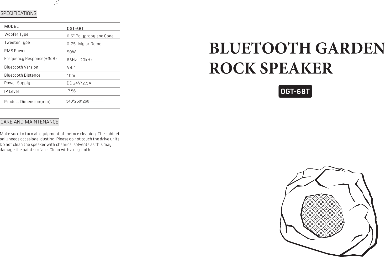 4OGT-6BTBLUETOOTH GARDEN ROCK SPEAKERSPECIFICATIONSMODELWoofer TypeTweeter TypeRMS PowerFrequency Response(&plusmn;3dB)Bluetooth VersionBluetooth DistancePower SupplyIP LevelProduct Dimension(mm)OGT-6BT6.5" Polypropylene Cone 0.75" Mylar Dome 50W65Hz - 20kHzV4.110mDC 24V/2.5AIP 56340x250x270 CARE AND MAINTENANCEMake sure to turn all equipment off before cleaning. The cabinet only needs occasional dusting. Please do not touch the drive units. Do not clean the speaker with chemical solvents as this may damage the paint surface. Clean with a dry cloth.340*250*260