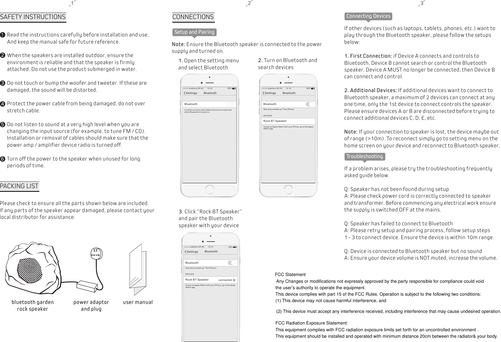 1SAFETY INSTRUCTIONS12345Read the instructions carefully before installation and use. And keep the manual safe for future reference.When the speakers are installed outdoor, ensure the environment is reliable and that the speaker is firmly attached. Do not use the product submerged in water.Do not touch or bump the woofer and tweeter. If these are damaged, the sound will be distorted.Protect the power cable from being damaged, do not over stretch cable.Do not listen to sound at a very high level when you are changing the input source (for example, to tune FM / CD). Installation or removal of cables should make sure that the power amp / amplifier device radio is turned off.Turn off the power to the speaker when unused for long periods of time.62 3PACKING LISTPlease check to ensure all the parts shown below are included. If any parts of the speaker appear damaged, please contact your local distributor for assistance.USERMANUALuser manualbluetooth garden rock speakerpower adaptorand plugSetup and PairingCONNECTIONS Note: Ensure the Bluetooth speaker is connected to the power supply and turned on.1. Open the setting menuand select Bluetooth2. Turn on Bluetooth and search devices3. Click &ldquo;Rock BT Speaker&rdquo; and pair the Bluetooth speaker with your deviceSettings BluetoothBluetoothLocation accu ra cy a nd nearby servi ce s ar e improvedwhen Bluetoot h is t ur ned on.vodafone UK 4G 15:10 50%Settings BluetoothBluetoothNow discovera bl e as &ldquo; Tom iPhone&rdquo;.vodafone UK 4G 15:10 50%DEVICESRock BT SpeakerTo pair an Apple Watch with you r iP ho ne, go to the AppleWat ch a pp.Settings BluetoothBluetoothNow discovera bl e as &ldquo; Tom iPhone&rdquo;.vodafone UK 4G 15:10 50%DEVICESRock BT SpeakerTo pair an Apple Watch with you r iP ho ne, go to the AppleWat ch a pp.connectedConnecting DevicesIf other devices (such as laptops, tablets, phones, etc.) want to play through the Bluetooth speaker, please follow the setups below:1. First Connection: if Device A connects and controls to Bluetooth, Device B cannot search or control the Bluetooth speaker. Device A MUST no longer be connected, then Device B can connect and control.2. Additional Devices: If additional devices want to connect to Bluetooth speaker, a maximum of 2 devices can connect at any one time, only the 1st device to connect controls the speaker. Please ensure devices A or B are disconnected before trying to connect additional devices C, D, E, etc.Note: If your connection to speaker is lost, the device maybe out of range (>10m). To reconnect simply go to setting menu on the home screen on your device and reconnect to Bluetooth speaker.TroubleshootingIf a problem arises, please try the troubleshooting frequently asked guide below. Q: Speaker has not been found during setupA: Please check power cord is correctly connected to speaker and transformer. Before commencing any electrical work ensure the supply is switched OFF at the mains. Q: Speaker has failed to connect to BluetoothA: Please retry setup and pairing process, follow setup steps 1 - 3 to connect device. Ensure the device is within 10m range.Q: Device is connected to Bluetooth speaker but no sound A: Ensure your device volume is NOT muted, increase the volume.FCC StatementAny Changes or modifications not expressly approved by the party responsible for compliance could void the user&rsquo;s authority to operate the equipment.   This device complies with part 15 of the FCC Rules. Operation is subject to the following two conditions: (1) This device may not cause harmful interference, and  (2) This device must accept any interference received, including interference that may cause undesired operation. FCC Radiation Exposure Statement: This equipment complies with FCC radiation exposure limits set forth for an uncontrolled environment .This equipment should be installed and operated with minimum distance 20cm between the radiator&amp; your body.  