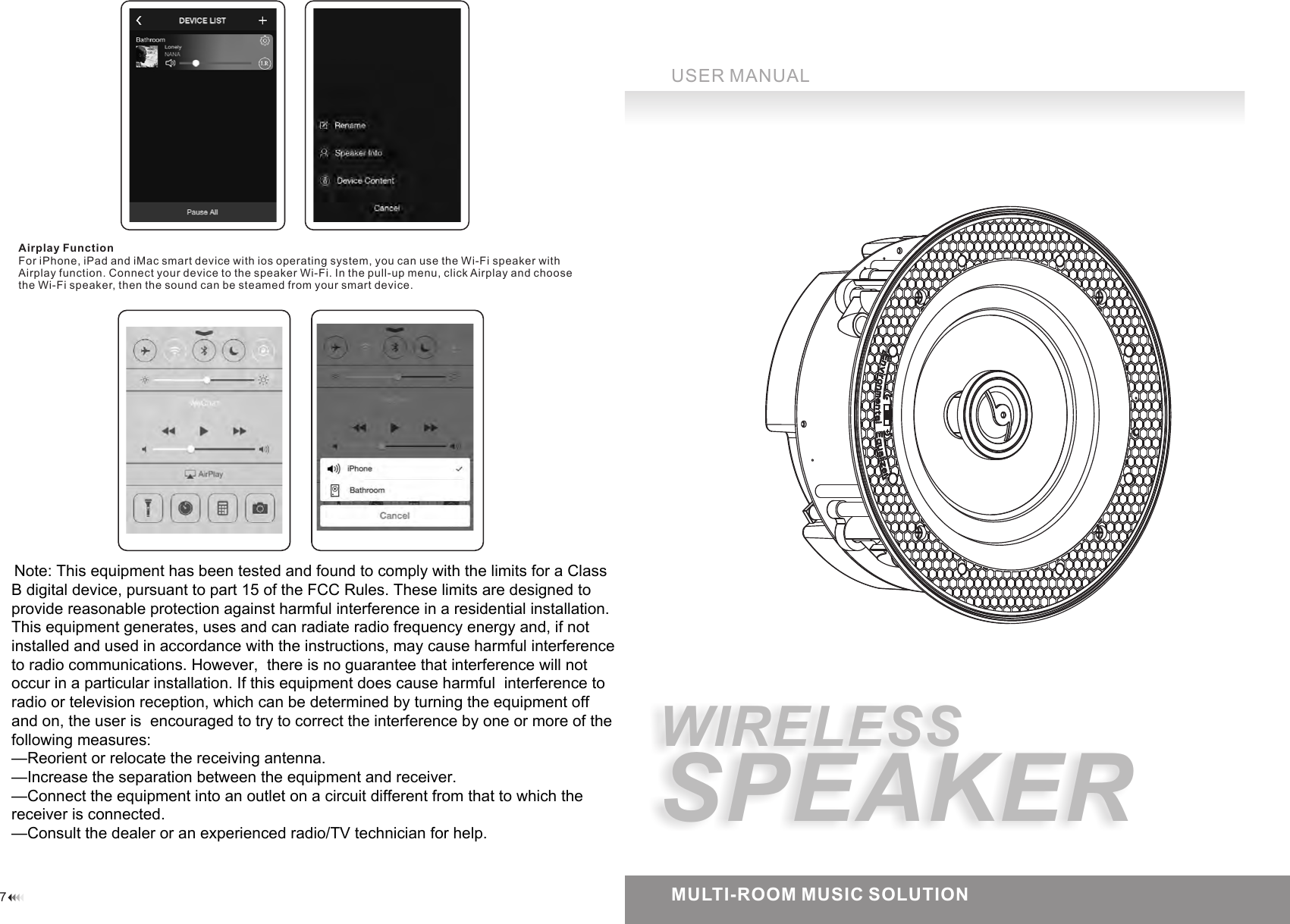 7USER MANUALMULTI-ROOM MUSIC SOLUTIONAirplay FunctionFor iPhone, iPad and iMac smart device with ios operating system, you can use the Wi-Fi speaker with Airplay function. Connect your device to the speaker Wi-Fi. In the pull-up menu, click Airplay and choose the Wi-Fi speaker, then the sound can be steamed from your smart device.WIRELESSSPEAKERNote: This equipment has been tested and found to comply with the limits for a Class B digital device, pursuant to part 15 of the FCC Rules. These limits are designed to provide reasonable protection against harmful interference in a residential installation. This equipment generates, uses and can radiate radio frequency energy and, if not installed and used in accordance with the instructions, may cause harmful interference to radio communications. However,  there is no guarantee that interference will not occur in a particular installation. If this equipment does cause harmful  interference to radio or television reception, which can be determined by turning the equipment off and on, the user is  encouraged to try to correct the interference by one or more of the following measures:   &mdash;Reorient or relocate the receiving antenna.&mdash;Increase the separation between the equipment and receiver.&mdash;Connect the equipment into an outlet on a circuit different from that to which the receiver is connected.&mdash;Consult the dealer or an experienced radio/TV technician for help.  