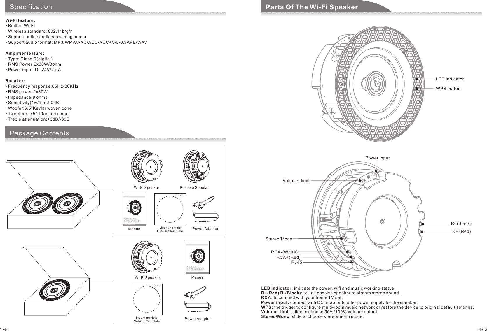 21Component ChecklistSpecificationWi-Fi feature:&bull; Built-in Wi-Fi&bull; Wireless standard: 802.11b/g/n&bull; Support online audio streaming media&bull; Support audio format: MP3/WMA/AAC/ACC/ACC+/ALAC/APE/WAVAmplifier feature:&bull; Type: Class D(digital)&bull; RMS Power:2x30W/8ohm&bull; Power input :DC24V/2.5ASpeaker:&bull; Frequency response:65Hz-20KHz&bull; RMS power:2x30W&bull; Impedance:8 ohms&bull; Sensitivity(1w/1m):90dB&bull; Woofer:6.5"Kevlar woven cone&bull; Tweeter:0.75" Titanium dome&bull; Treble attenuation:+3dB/-3dBMoun ting Ho leCut-Out TemplateWIRELESSSPEAKERUSER MANUALMULTI-ROOM MUSIC SOLUTIONManualMounting HoleCut-Out Template Power AdaptorLED indicator: indicate the power, wifi and music working status.R+(Red) R-(Black): to link passive speaker to stream stereo sound. RCA: to connect with your home TV set.Power input: connect with DC adaptor to offer power supply for the speaker.WPS: the trigger to configure multi-room music network or restore the device to original default settings.Volume_limit: slide to choose 50%/100% volume output.Stereo/Mono: slide to choose stereo/mono mode.Component ChecklistParts Of The Wi-Fi SpeakerComponent ChecklistPackage ContentsLED indicatorWPS buttonMounting HoleCut- Out Temp lateWIRELESSSPEAKERUSER MANUALMULTI-ROOM MUSIC SOLUTIONWi-Fi Speaker Passive SpeakerManual Mounting HoleCut-Out Template Power AdaptorWi-Fi SpeakerR- (Black)R+ (Red)Power inputRCA-(White)RCA+(Red)Stereo/MonoVolume_limitRJ45