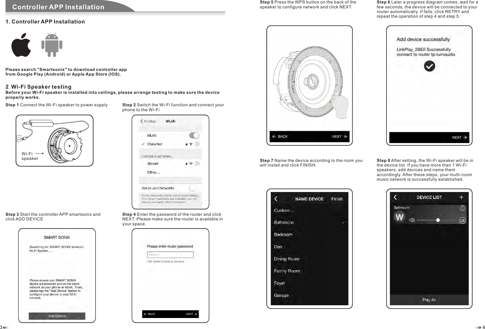 1. Controller APP InstallationPlease search "Smartsonix" to download controller app from Google Play (Android) or Apple App Store (IOS).Component ChecklistController APP InstallationStep 2 Switch the Wi-Fi function and connect your phone to the Wi-Fi Step 1 Connect the Wi-Fi speaker to power supplyStep 4 Enter the password of the router and click NEXT. Please make sure the router is available in your space.Step 3 Start the controller APP smartsonix and click ADD DEVICE2. Wi-Fi Speaker testingBefore your Wi-Fi speaker is installed into ceilings, please arrange testing to make sure the device properly works. Step 6 Later a progress diagram comes, wait for a few seconds, the device will be connected to your router automatically. If fails, click RETRY and repeat the operation of step 4 and step 5.Step 5 Press the WPS button on the back of the speaker to configure network and click NEXT.Step 8 After setting, the Wi-Fi speaker will be in the device list. If you have more than 1 Wi-Fi speakers, add devices and name them accordingly. After these steps, your multi-room music network is successfully established.   Step 7 Name the device according to the room you will install and click FINISH.43Wi-Fispeaker 