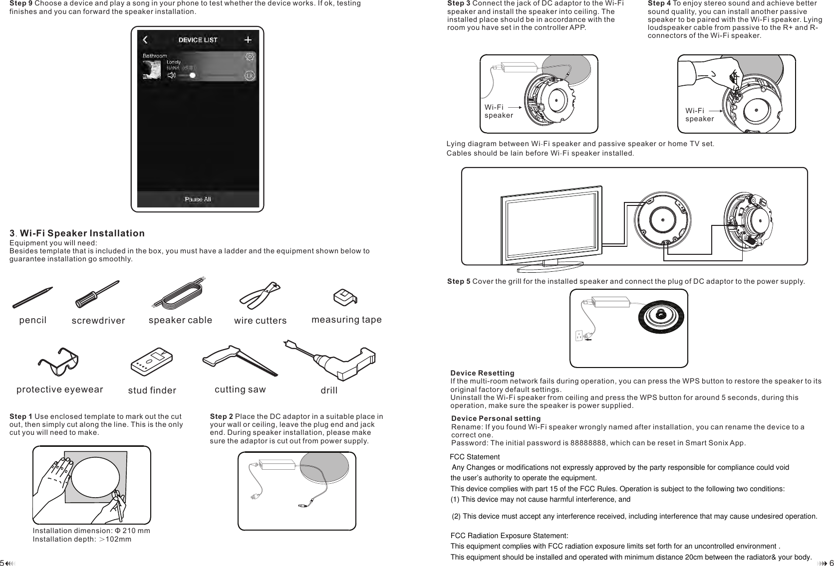 Step 9 Choose a device and play a song in your phone to test whether the device works. If ok, testing finishes and you can forward the speaker installation. 3.Wi-Fi Speaker InstallationEquipment you will need:Besides template that is included in the box, you must have a ladder and the equipment shown below to guarantee installation go smoothly. Step 1 Use enclosed template to mark out the cut out, then simply cut along the line. This is the only cut you will need to make.Step 3 Connect the jack of DC adaptor to the Wi-Fi speaker and install the speaker into ceiling. The installed place should be in accordance with the room you have set in the controller APP.Installation dimension: &Phi; 210 mmInstallation depth: ＞102mm65Step 2 Place the DC adaptor in a suitable place in your wall or ceiling, leave the plug end and jack end. During speaker installation, please make sure the adaptor is cut out from power supply.Step 4 To enjoy stereo sound and achieve better sound quality, you can install another passive speaker to be paired with the Wi-Fi speaker. Lying loudspeaker cable from passive to the R+ and R- connectors of the Wi-Fi speaker.Lying diagram between Wi-Fi speaker and passive speaker or home TV set.Cables should be lain before Wi-Fi speaker installed.Step 5 Cover the grill for the installed speaker and connect the plug of DC adaptor to the power supply. Device ResettingIf the multi-room network fails during operation, you can press the WPS button to restore the speaker to its original factory default settings. Uninstall the Wi-Fi speaker from ceiling and press the WPS button for around 5 seconds, during this operation, make sure the speaker is power supplied. Device Personal settingRename: If you found Wi-Fi speaker wrongly named after installation, you can rename the device to a correct one. Password: The initial password is 88888888, which can be reset in Smart Sonix App.Wi-Fispeaker pencil wire cuttersstud finderscrewdriver measuring tape cutting sawspeaker cableprotective eyewear drillWi-Fi speakerFCC Statement Any Changes or modifications not expressly approved by the party responsible for compliance could void the user&rsquo;s authority to operate the equipment.   This device complies with part 15 of the FCC Rules. Operation is subject to the following two conditions: (1) This device may not cause harmful interference, and  (2) This device must accept any interference received, including interference that may cause undesired operation.  FCC Radiation Exposure Statement: This equipment complies with FCC radiation exposure limits set forth for an uncontrolled environment .This equipment should be installed and operated with minimum distance 20cm between the radiator&amp; your body.  