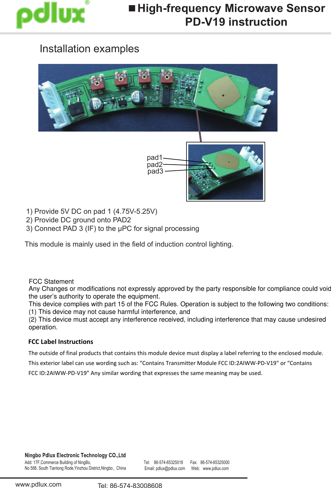 High-frequency Microwave SensorPD-V19 instructionwww.pdlux.com Tel: 86-574-83008608Add: 17F,Commerce Building of NingBo,No 588, South Tiantong Rode,Yinzhou District,Ningbo，China                                                                                                            pad1pad2pad3This module is mainly used in the field of induction control lighting.Installation examples1) Provide 5V DC on pad 1 (4.75V-5.25V)2) Provide DC ground onto PAD23) Connect PAD 3 (IF) to the μPC for signal processingAny Changes or modifications not expressly approved by the party responsible for compliance could voidthe user’s authority to operate the equipment.This device complies with part 15 of the FCC Rules. Operation is subject to the following two conditions:(1) This device may not cause harmful interference, and(2) This device must accept any interference received, including interference that may cause undesiredoperation.FCC StatementFCC Label InstructionsThe outside of final products that contains this module device must display a label referring to the enclosed module. This exterior label can use wording such as: “Contains Transmitter Module FCC ID:2AIWW-PD-V19&quot; or “Contains FCC ID:2AIWW-PD-V19” Any similar wording that expresses the same meaning may be used. Tel:    86-574-65325018       Fax:   86-574-65325000 Email: pdlux@pdlux.com      Web:   www.pdlux.com