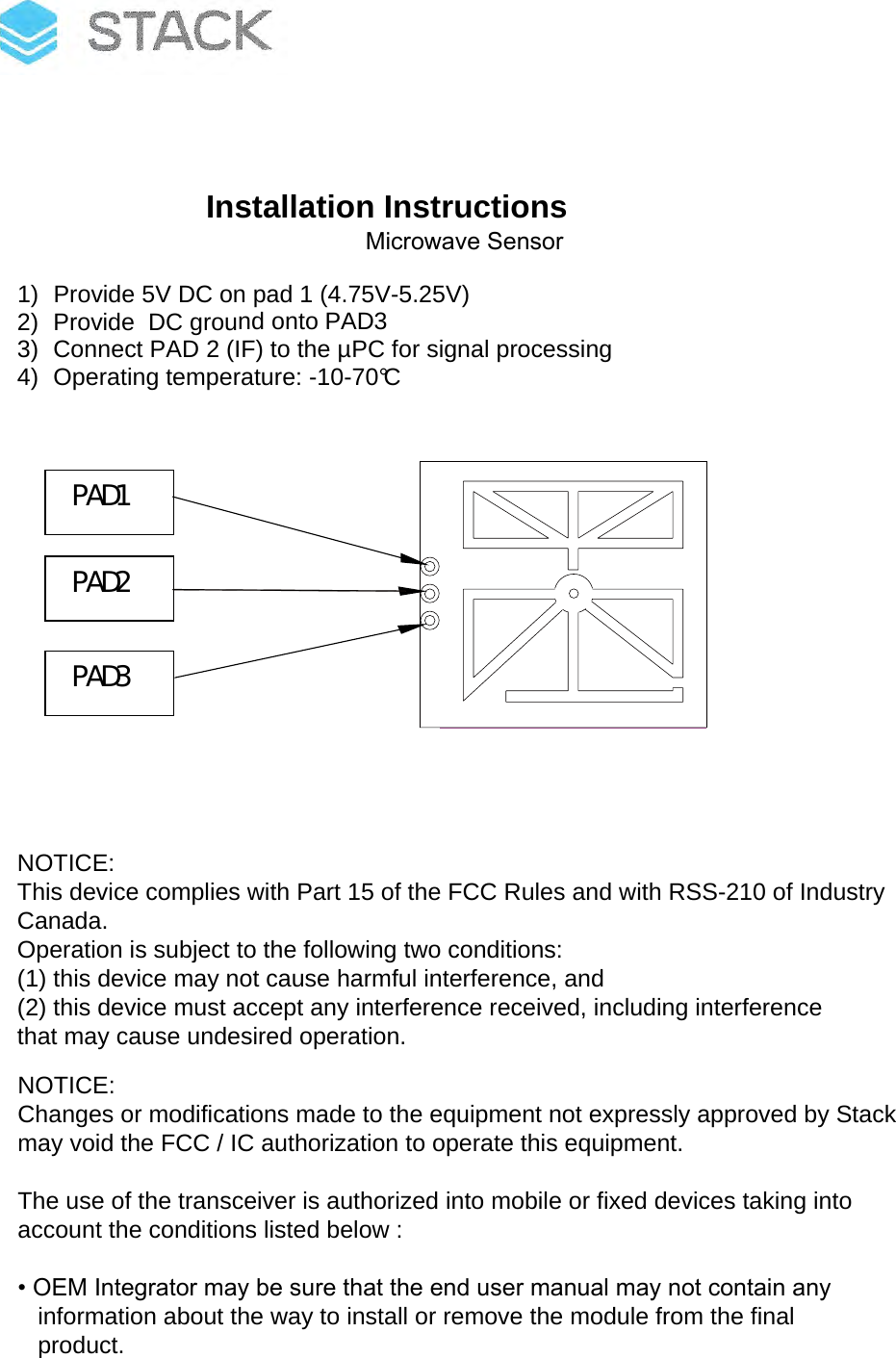 Installation Instructions STACK1021) Provide 5V DC on pad 1 (4.75V-5.25V)2) Provide  DC ground onto PAD33) Connect PAD 2 (IF) to the µPC for signal processing4) Operating temperature: -10-70°CPAD1 PAD3 PAD2 NOTICE:This device complies with Part 15 of the FCC Rules and with RSS-210 of IndustryCanada.Operation is subject to the following two conditions:(1) this device may not cause harmful interference, and(2) this device must accept any interference received, including interferencethat may cause undesired operation.NOTICE:Changes or modifications made to the equipment not expressly approved by Stack may void the FCC / IC authorization to operate this equipment.The use of the transceiver is authorized into mobile or fixed devices taking intoaccount the conditions listed below :• OEM Integrator may be sure that the end user manual may not contain anyinformation about the way to install or remove the module from the finalproduct.Microwave SensorInstallation Instructions