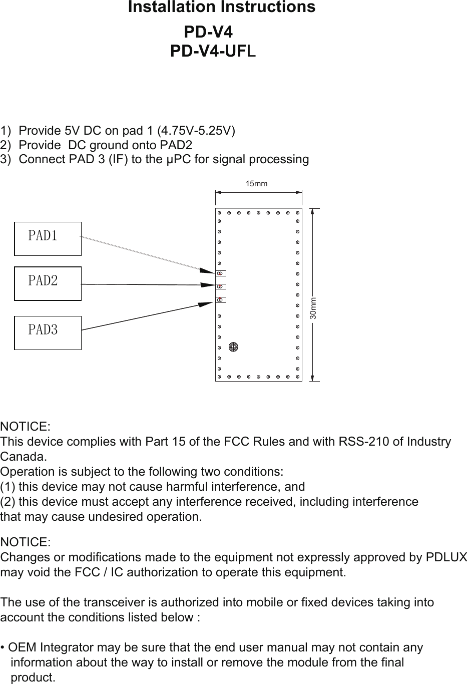 Installation Instructions 1) Provide 5V DC on pad 1 (4.75V-5.25V)2) Provide  DC ground onto PAD23) Connect PAD 3 (IF) to the µPC for signal processingPAD1 PAD3 PAD2 NOTICE:This device complies with Part 15 of the FCC Rules and with RSS-210 of IndustryCanada.Operation is subject to the following two conditions:(1) this device may not cause harmful interference, and(2) this device must accept any interference received, including interferencethat may cause undesired operation.NOTICE:Changes or modifications made to the equipment not expressly approved by PDLUX may void the FCC / IC authorization to operate this equipment.The use of the transceiver is authorized into mobile or fixed devices taking intoaccount the conditions listed below :•OEM Integrator may be sure that the end user manual may not contain anyinformation about the way to install or remove the module from the finalproduct.PD-V4 PD-V4-UFL30mm15mm