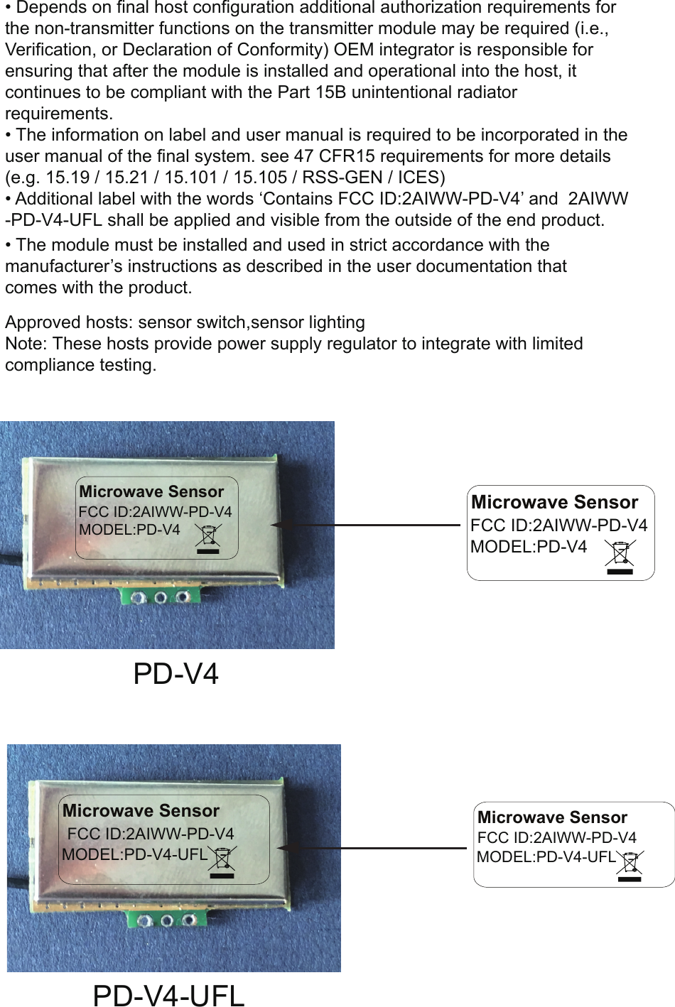 •Depends on final host configuration additional authorization requirements forthe non-transmitter functions on the transmitter module may be required (i.e.,Verification, or Declaration of Conformity) OEM integrator is responsible forensuring that after the module is installed and operational into the host, itcontinues to be compliant with the Part 15B unintentional radiatorrequirements.•The information on label and user manual is required to be incorporated in theuser manual of the final system. see 47 CFR15 requirements for more details(e.g. 15.19 / 15.21 / 15.101 / 15.105 / RSS-GEN / ICES)•Additional label with the words ‘Contains FCC ID:2AIWW-PD-V4’ and  2AIWW-PD-V4-UFL shall be applied and visible from the outside of the end product.•The module must be installed and used in strict accordance with themanufacturer’s instructions as described in the user documentation thatcomes with the product.Microwave SensorFCC ID:2AIWW-PD-V4MODEL:PD-V4Microwave Sensor FCC ID:2AIWW-PD-V4 MODEL:PD-V4PD-V4PD-V4-UFLMicrowave Sensor FCC ID:2AIWW-PD-V4 MODEL:PD-V4-UFLMicrowave Sensor FCC ID:2AIWW-PD-V4 MODEL:PD-V4-UFLApproved hosts: sensor switch,sensor lightingNote: These hosts provide power supply regulator to integrate with limited compliance testing.