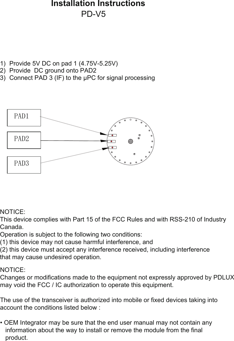 Installation Instructions 1) Provide 5V DC on pad 1 (4.75V-5.25V)2) Provide  DC ground onto PAD23) Connect PAD 3 (IF) to the µPC for signal processingPAD1 PAD3 PAD2 NOTICE:This device complies with Part 15 of the FCC Rules and with RSS-210 of IndustryCanada.Operation is subject to the following two conditions:(1) this device may not cause harmful interference, and(2) this device must accept any interference received, including interferencethat may cause undesired operation.NOTICE:Changes or modifications made to the equipment not expressly approved by PDLUX may void the FCC / IC authorization to operate this equipment.The use of the transceiver is authorized into mobile or fixed devices taking intoaccount the conditions listed below :• OEM Integrator may be sure that the end user manual may not contain anyinformation about the way to install or remove the module from the finalproduct.PD-V5